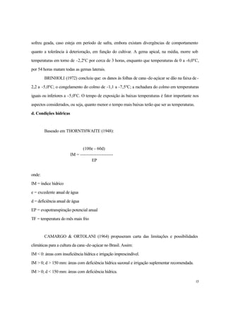 15
sofreu geada, caso esteja em período de safra, embora existam divergências de comportamento
quanto a tolerância à deterioração, em função do cultivar. A gema apical, na média, morre sob
temperaturas em torno de -2,2o
C por cerca de 3 horas, enquanto que temperaturas de 0 a -6,0o
C,
por 54 horas matam todas as gemas laterais.
BRINHOLI (1972) concluiu que: os danos às folhas de cana-de-açúcar se dão na faixa de -
2,2 a -5,0o
C; o congelamento do colmo de -1,1 a -7,5o
C; a rachadura do colmo em temperaturas
iguais ou inferiores a -5,0o
C. O tempo de exposição às baixas temperaturas é fator importante nos
aspectos considerados, ou seja, quanto menor o tempo mais baixas terão que ser as temperaturas.
d. Condições hídricas
Baseado em THORNTHWAITE (1948):
(100e - 60d)
IM = --------------------
EP
onde:
IM = índice hídrico
e = excedente anual de água
d = deficiência anual de água
EP = evapotranspiração potencial anual
TF = temperatura do mês mais frio
CAMARGO & ORTOLANI (1964) propuseram carta das limitações e possibilidades
climáticas para a cultura da cana-de-açúcar no Brasil. Assim:
IM < 0: áreas com insuficiência hídrica e irrigação imprescindível.
IM > 0; d > 150 mm: áreas com deficiência hídrica sazonal e irrigação suplementar recomendada.
IM > 0; d < 150 mm: áreas com deficiência hídrica.
 