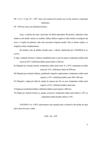 16
IM > 0; d < 5 mm; TF > 20o
C: áreas com ausência de estação seca ou fria, repouso e maturação
deficientes.
EP < 850 mm: áreas com deficiência térmica.
Logo, a maioria das áreas canavieiras do Brasil apresentam IM positivo, indicando clima
úmido ou sub-úmido, mesmo no nordeste. Índices hídricos negativos estão restritos ao polígono das
secas e à região do pantanal, onde seria necessária irrigação pesada. Para as demais regiões, as
irrigações seriam complementares.
Há também carta de aptidão climática para o Brasil, estabelecida por CAMARGO et al.
(1977):
I) Apta: condições térmicas e hídricas satisfatórias para a cana-de-açúcar: temperatura média anual
acima de 20o
C e deficiência hídrica anual inferior a 200 mm;
II) Marginal por restrição térmica: temperatura média anual entre 18 e 20o
C; temperatura de julho
acima de 14o
C e deficiência abaixo de 200 mm;
III) Marginal por restrições hídricas, justificando irrigações suplementares: temperatura média anual
superior a 18o
C e deficiência hídrica entre 200 e 400 mm;
IV) Marginal e inapta por falta de estação de repouso por frio ou seca: temperatura média anual
superior a 24o
C e deficiência hídrica anual nula;
V) Inapta por insuficiência hídrica: deficiência hídrica anual superior a 400 mm;
VI) Inapta por carência térmica ou geadas excessivas: temperatura média anual inferior a 18o
C ou
temperatura média de julho inferior a 14o
C.
ALFONSI et al. (1987), apresentaram uma equação para a estimativa das perdas de água
pela cultura da cana, a saber:
ETM = Kc . ETP
 