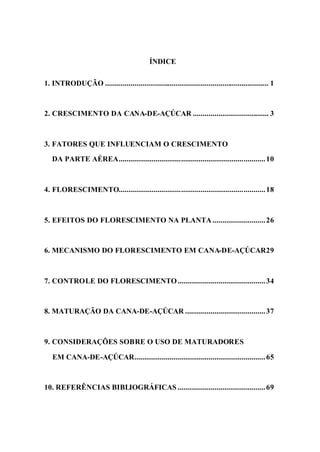ÍNDICE
1. INTRODUÇÃO .................................................................................... 1
2. CRESCIMENTO DA CANA-DE-AÇÚCAR ....................................... 3
3. FATORES QUE INFLUENCIAM O CRESCIMENTO
DA PARTE AÉREA...........................................................................10
4. FLORESCIMENTO...........................................................................18
5. EFEITOS DO FLORESCIMENTO NA PLANTA ...........................26
6. MECANISMO DO FLORESCIMENTO EM CANA-DE-AÇÚCAR29
7. CONTROLE DO FLORESCIMENTO.............................................34
8. MATURAÇÃO DA CANA-DE-AÇÚCAR .........................................37
9. CONSIDERAÇÕES SOBRE O USO DE MATURADORES
EM CANA-DE-AÇÚCAR...................................................................65
10. REFERÊNCIAS BIBLIOGRÁFICAS .............................................69
 