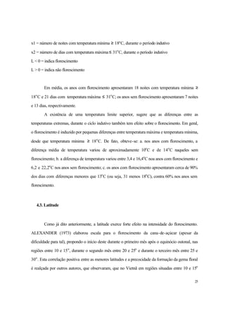 25
x1 = número de noites com temperatura mínima ≥ 18o
C, durante o período indutivo
x2 = número de dias com temperatura máxima ≤ 31o
C, durante o período indutivo
L < 0 = indica florescimento
L > 0 = indica não florescimento
Em média, os anos com florescimento apresentaram 18 noites com temperatura mínima ≥
18o
C e 21 dias com temperatura máxima ≤ 31o
C; os anos sem florescimento apresentaram 7 noites
e 13 dias, respectivamente.
A existência de uma temperatura limite superior, sugere que as diferenças entre as
temperaturas extremas, durante o ciclo indutivo também tem efeito sobre o florescimento. Em geral,
o florescimento é induzido por pequenas diferenças entre temperatura máxima e temperatura mínima,
desde que temperatura mínima ≥ 18o
C. De fato, obteve-se: a. nos anos com florescimento, a
diferença média de temperatura variou de aproximadamente 10o
C e de 14o
C naqueles sem
florescimento; b. a diferença de temperatura variou entre 3,4 e 16,4o
C noa anos com florescimento e
6,2 e 22,2o
C nos anos sem florescimento; c. os anos com florescimento apresentaram cerca de 90%
dos dias com diferenças menores que 13o
C (ou seja, 31 menos 18o
C), contra 60% nos anos sem
florescimento.
4.3. Latitude
Como já dito anteriormente, a latitude exerce forte efeito na intensidade do florescimento.
ALEXANDER (1973) elaborou escala para o florescimento da cana-de-açúcar (apesar da
dificuldade para tal), propondo o início deste durante o primeiro mês após o equinócio outonal, nas
regiões entre 10 e 15o
, durante o segundo mês entre 20 e 25o
e durante o terceiro mês entre 25 e
30o
. Esta correlação positiva entre as menores latitudes e a precocidade da formação da gema floral
é realçada por outros autores, que observaram, que no Vietnã em regiões situadas entre 10 e 15o
 