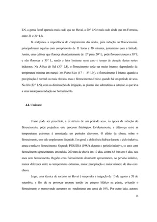 26
LN, a gema floral aparecia mais cedo que no Havaí, a 20o
LN e mais cedo ainda que em Formosa,
entre 21 e 24o
LN.
Já realçamos a importância do comprimento das noites, para indução do florescimento,
principalmente aquelas com comprimento de 11 horas e 30 minutos, juntamente com a latitude.
Assim, uma cultivar que floresça abundantemente de 10o
para 20o
L, pode florescer pouco a 30o
L
e não florescer a 35o
L, sendo o fator limitante neste caso o tempo de duração destas noites
indutoras. Na África do Sul (30o
LS), o florescimento pode ser muito intenso, dependendo da
temperatura mínima em março; em Porto Rico (17 - 18o
LN), o florescimento é intenso quando a
precipitação é normal ou mais elevada, mas o florescimento é baixo quando há um período de seca.
No Irã (32o
LN), com as diminuições da irrigação, as plantas são submetidas a estresse, o que leva
a uma inadequada indução ao florescimento.
4.4. Umidade
Como pode ser percebido, a existência de um período seco, na época da indução do
florescimento, pode prejudicar este processo fisiológico. Evidentemente, a diferença entre as
temperaturas extremas é amenizada em períodos chuvosos. O efeito da chuva, sobre o
florescimento, tem sido amplamente discutido. Em geral, a deficiência hídrica durante o ciclo indutivo,
atrasa e reduz o florescimento. Segundo PEREIRA (1985), durante o período indutivo, os anos com
florescimento apresentaram, em média, 200 mm de chuva em 10 dias, contra 65 mm em 6 dias, nos
anos sem florescimento. Regiões com florescimento abundante apresentaram, no período indutivo,
menor diferença entre as temperaturas extremas, maior precipitação e maior número de dias com
chuva.
Logo, uma técnica de sucesso no Havaí é suspender a irrigação de 10 de agosto a 20 de
setembro, a fim de se provocar enorme tensão ou estresse hídrico na planta, evitando o
florescimento e promovendo aumentos no rendimento em cerca de 10%. Por outro lado, autores
 