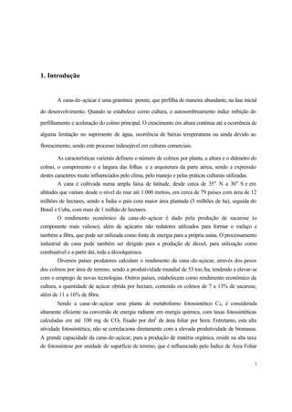 1
1. Introdução
A cana-de-açúcar é uma gramínea perene, que perfilha de maneira abundante, na fase inicial
do desenvolvimento. Quando se estabelece como cultura, o autosombreamento induz inibição do
perfilhamento e aceleração do colmo principal. O crescimento em altura continua até a ocorrência de
alguma limitação no suprimento de água, ocorrência de baixas temperaturas ou ainda devido ao
florescimento, sendo este processo indesejável em culturas comerciais.
As características varietais definem o número de colmos por planta, a altura e o diâmetro do
colmo, o comprimento e a largura das folhas e a arquitetura da parte aérea, sendo a expressão
destes caracteres muito influenciados pelo clima, pelo manejo e pelas práticas culturais utilizadas.
A cana é cultivada numa ampla faixa de latitude, desde cerca de 35o
N a 30o
S e em
altitudes que variam desde o nível do mar até 1.000 metros, em cerca de 79 países com área de 12
milhões de hectares, sendo a Índia o país com maior área plantada (3 milhões de ha), seguida do
Brasil e Cuba, com mais de 1 milhão de hectares.
O rendimento econômico da cana-de-açúcar é dado pela produção de sacarose (o
componente mais valioso), além de açúcares não redutores utilizados para formar o melaço e
também a fibra, que pode ser utilizada como fonte de energia para a própria usina. O processamento
industrial da cana pode também ser dirigido para a produção de álcool, para utilização como
combustível e a partir daí, toda a álcoolquímica.
Diversos países produtores calculam o rendimento da cana-de-açúcar, através dos pesos
dos colmos por área de terreno, sendo a produtividade mundial de 53 ton./ha, tendendo a elevar-se
com o emprego de novas tecnologias. Outros países, estabelecem como rendimento econômico da
cultura, a quantidade de açúcar obtida por hectare, contendo os colmos de 7 a 13% de sacarose,
além de 11 a 16% de fibra.
Sendo a cana-de-açúcar uma planta de metabolismo fotossintético C4, é considerada
altamente eficiente na conversão de energia radiante em energia química, com taxas fotossintéticas
calculadas em até 100 mg de CO2 fixado por dm2
de área foliar por hora. Entretanto, esta alta
atividade fotossintética, não se correlaciona diretamente com a elevada produtividade de biomassa.
A grande capacidade da cana-de-açúcar, para a produção de matéria orgânica, reside na alta taxa
de fotossíntese por unidade de superfície de terreno, que é influenciado pelo Índice de Área Foliar
 