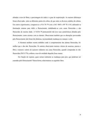 29
afetadas o teor de fibras, a porcentagem de caldo e o grau de isoporização. As maiores diferenças
foram observadas entre as diferentes partes do colmo, do que entre os diversos estádios da cultura.
Em outros experimentos, comparou-se a NA 56-79 com a IAC 4865 e SP 70-1143, utilizando-se
iluminação noturna para inibir o florescimento, trabalhando-se com canas florescidas e não
florescidas de mesma idade. A NA56-79 praticamente não teve suas caraterísticas afetadas pelo
florescimento, como ocorreu com as demais. Observaram também que as alterações provocadas
pelo florescimento não foram tão drásticas, recomendando mudanças no manejo e corte.
A literatura também mostra trabalhos onde o comportamento das plantas florescidas, foi
melhor que o das não florescidas. Os autores observaram maiores valores de sacarose, pureza e
fibra e menores valores de açúcares redutores nas canas florescidas, quando comparadas às não
florescidas (NCO 376), embora o teor de umidade daquelas fosse menor.
Em função do exposto, quais seriam realmente as mudanças para pior, que poderiam ser
causadas pelo florescimento? Dessa forma, relacionamos os seguintes fatos:
 