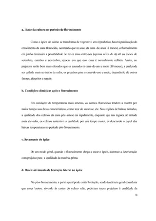 30
a. Idade da cultura no período de florescimento
Como o ápice do colmo se transforma de vegetativo em reprodutivo, haverá paralização do
crescimento da cana florescida, ocorrendo que no caso da cana-de-ano (12 meses), o florescimento
em junho diminuirá a possibilidade de haver mais entre-nós (apenas cerca de 4) até os meses de
setembro, outubro e novembro, épocas em que essa cana é normalmente colhida. Assim, os
prejuízos serão bem mais elevados que os causados à cana-de-ano e meio (18 meses), a qual pode
ser colhida mais no início da safra; os prejuízos para a cana-de-ano e meio, dependerão de outros
fatores, descritos a seguir:
b. Condições climáticas após o florescimento
Em condições de temperaturas mais amenas, os colmos florescidos tendem a manter por
maior tempo suas boas características, como teor de sacarose, etc. Nas regiões de baixas latitudes,
a qualidade dos colmos da cana pós-antese cai rapidamente, enquanto que nas regiões de latitude
mais elevadas, os colmos sustentam a qualidade por um tempo maior, evidenciando o papel das
baixas temperaturas no período pós-florescimento.
c. Secamento do ápice
De um modo geral, quando o florescimento chega a secar o ápice, acontece a deterioração
com prejuízo para a qualidade da matéria-prima.
d. Desenvolvimento de brotação lateral no ápice
No pós-florescimento, a parte apical pode emitir brotação, sendo tendência geral considerar
que esses brotos, vivendo às custas do colmo mãe, poderiam trazer prejuízos à qualidade da
 