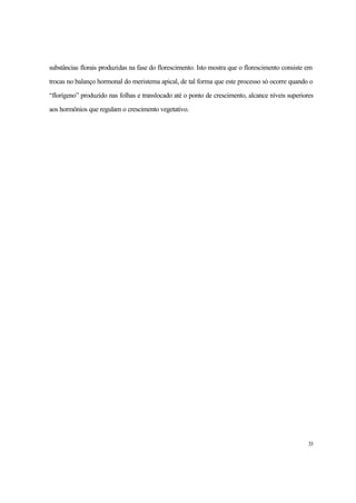 33
substâncias florais produzidas na fase do florescimento. Isto mostra que o florescimento consiste em
trocas no balanço hormonal do meristema apical, de tal forma que este processo só ocorre quando o
“florígeno” produzido nas folhas e translocado até o ponto de crescimento, alcance níveis superiores
aos hormônios que regulam o crescimento vegetativo.
 