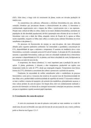 2
(IAF). Além disso, o longo ciclo de crescimento da planta, resulta em elevadas produções de
matéria seca.
As características dos cultivares, influenciam a eficiência fotossintética da cana, além das
variações climáticas que prevalecem durante o desenvolvimento da cultura. A fotossíntese é
correlacionada negativamente com a largura das folhas e positivamente com a sua espessura.
Posição mais vertical da folha no colmo, traduz-se em maior eficiência fotossintética, mormente em
populações de alta densidade populacional, devido à penetração mais eficiente da luz no dossel. A
fotossíntese varia com a idade das folhas, atingindo valores de fixação de C4 apenas as folhas
recém-expandidas, enquanto as folhas mais velhas e as muito jovens, realizam fotossíntese em níveis
semelhantes à das plantas C3.
Os processos de bioconversão de energia na cana-de-açúcar, são mais efetivamente
afetados pelos seguintes parâmetros ambientais: luz (intensidade e quantidade), concentração de
CO2, disponibilidade de água e nutrientes e temperatura. O aumento de irradiância eleva a taxa
fotossintética, ocorrendo a saturação acima de 0,9 cal/cm2
/minuto. A elevação do CO2 da atmosfera
aumenta a capacidade fotossintética, sendo que vento em velocidade moderada eleva a fotossíntese
por aumentar a disponibilidade de CO2 às plantas; com baixa velocidade do vento, há depressão na
fotossíntese, ao redor do meio do dia.
A temperatura, dos fatores climáticos, é o mais importante para a produção de cana-de-
açúcar. A planta, geralmente, é tolerante a altas temperaturas, produzindo em regiões com
temperatura média de verão de 47o
C, desde que empregada irrigação. Temperaturas mais baixas
(menos de 21o
C), diminuem o crescimento dos colmos e promovem o acúmulo de sacarose.
Finalmente, há necessidade de melhor entendimento sobre o metabolismo do processo
fotossintético, como prova o insucesso das tentativas de associar taxa de fotossíntese/unidade de
área foliar com a produtividade econômica/unidade de superfície de terreno. É necessário conhecer-
se mais e melhor o sistema de transporte e de acúmulo dos metabólicos, principalmente sacarose, o
mais valioso produto da cana-de-açúcar. Em função disso, deve ser cuidadosamente analisado o
processo de maturação e as formas de se conseguir incrementar e antecipar esse processo, momento
em que os reguladores vegetais assumem papel importante.
2. Crescimento da cana-de-açúcar
A curva de crescimento da cana de primeiro corte pode ser mais simétrica se o ciclo for
anual (cana-de-ano) ou bimodal, caso seja ciclo de mais de um ano (cana-de-ano e meio), conforme
pode-se observar nas Figuras 1,2 e 3.
 