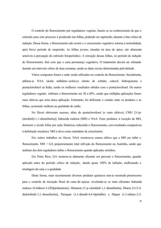 39
O controle do florescimento por reguladores vegetais, baseia-se no conhecimento de que o
estímulo para este processo é produzido nas folhas, podendo ser suprimido, durante a fase crítica de
indução. Dessa forma, o florescimento não ocorre e o crescimento vegetativo retorna à normalidade,
após breve período de suspensão. As folhas jovens, situadas na área do ápice, são altamente
sensíveis à percepção do estímulo fotoperiódico. A remoção dessas folhas, no período de indução
do florescimento, fará com que a cana permaneça vegetativa. O tratamento deverá ser efetuado
durante um intervalo crítico de duas semanas, sendo as datas exatas determinadas pela latitude.
Vários compostos foram e estão sendo utilizados no controle do florescimento. Inicialmente,
utilizou-se NAA (ácido naftaleno-acético), nitrato de cobalto, catecol, hidroquinona e
pentaclorofenol na Índia, sendo os melhores resultados obtidos com o pentaclorofenol. Os outros
reguladores vegetais inibiram o florescimento em 30 a 60%, sendo que múltiplas aplicações foram
mais efetivas que uma única aplicação. Entretanto, foi deficiente o contato entre os produtos e as
folhas, ocorrendo melhora na qualidade do caldo.
No Havaí obtiveram sucesso, além do pentaclorofenol (o mais efetivo), CMU [3-(p-
clorofenil)-1,1-dimetiluréia)], hidrazida maleica (MH) e NAA. Estes produtos, à exceção da MH,
destroem o tecido foliar por ação fitotóxica, reduzindo o florescimento, com resultados comparáveis
à defoliação mecânica. MH é ativa como retardante de crescimento.
Em outros trabalhos no Havaí, NAA mostrou-se menos efetivo que a MH em inibir o
florescimento. MH + GA proporcionaram total inib ição do florescimento na Austrália, sendo que
nenhum dos dois reguladores inibiu o florescimento quando aplicados sózinhos.
Em Porto Rico, GA mostrou-se altamente eficiente em prevenir o florescimento, quando
aplicado antes do período crítico de indução, dando quase 100% de inibição, melhorando a
tonelagem da cana e a qualidade.
Desta forma, mais recentemente diversos produtos químicos tem-se mostrado promissores
para o controle da iniciação floral da cana-de-açúcar, revelando-se os mais eficientes hidrazida
maleica (6-hidroxi-3-(2H)piridazinone), Monuron (3-p-clorofenil-1,1-dimetiluréia), Diuron [3-(3,4-
diclorofenil)-1,1-dimetiluréia], Paraquat (1,1-dimetil-4,4-bipiridilio) e Diquat (1,1-etileno-2,2-
 