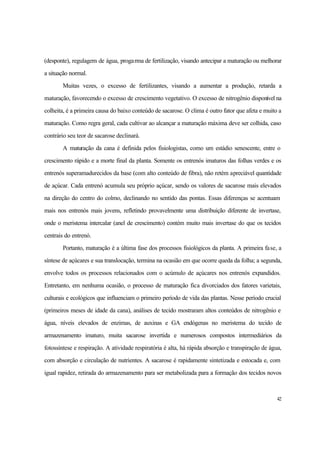 42
(desponte), regulagem de água, progarma de fertilização, visando antecipar a maturação ou melhorar
a situação normal.
Muitas vezes, o excesso de fertilizantes, visando a aumentar a produção, retarda a
maturação, favorecendo o excesso de crescimento vegetativo. O excesso de nitrogênio disponível na
colheita, é a primeira causa do baixo conteúdo de sacarose. O clima é outro fator que afeta e muito a
maturação. Como regra geral, cada cultivar ao alcançar a maturação máxima deve ser colhida, caso
contrário seu teor de sacarose declinará.
A maturação da cana é definida pelos fisiologistas, como um estádio senescente, entre o
crescimento rápido e a morte final da planta. Somente os entrenós imaturos das folhas verdes e os
entrenós superamadurecidos da base (com alto conteúdo de fibra), não retém apreciável quantidade
de açúcar. Cada entrenó acumula seu próprio açúcar, sendo os valores de sacarose mais elevados
na direção do centro do colmo, declinando no sentido das pontas. Essas diferenças se acentuam
mais nos entrenós mais jovens, refletindo provavelmente uma distribuição diferente de invertase,
onde o meristema intercalar (anel de crescimento) contém muito mais invertase do que os tecidos
centrais do entrenó.
Portanto, maturação é a última fase dos processos fisiológicos da planta. A primeira fase, a
síntese de açúcares e sua translocação, termina na ocasião em que ocorre queda da folha; a segunda,
envolve todos os processos relacionados com o acúmulo de açúcares nos entrenós expandidos.
Entretanto, em nenhuma ocasião, o processo de maturação fica divorciados dos fatores varietais,
culturais e ecológicos que influenciam o primeiro período de vida das plantas. Nesse período crucial
(primeiros meses de idade da cana), análises de tecido mostraram altos conteúdos de nitrogênio e
água, níveis elevados de enzimas, de auxinas e GA endógenas no meristema do tecido de
armazenamento imaturo, muita sacarose invertida e numerosos compostos intermediários da
fotossíntese e respiração. A atividade respiratória é alta, há rápida absorção e transpiração de água,
com absorção e circulação de nutrientes. A sacarose é rapidamente sintetizada e estocada e, com
igual rapidez, retirada do armazenamento para ser metabolizada para a formação dos tecidos novos
 