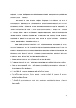 43
da planta. As células parenquimáticas de armazenamento (colmos), nesse período são grandes com
paredes delgadas e hidratadas.
Cada entrenó, de forma sucessiva, completa seu próprio ciclo vegetativo, que inclui: o
engrossamento e alongamento das células da parede, aumento sensível da matéria seca, gradual
desidratação, aumento e retenção da sacarose acumulada e diminuição do grau de alongamento, as
folhas se deseprendendo do colmo e caindo, findando a primeira fase. A segunda fase é regulada
por cultivares, solos e aspectos ecofisiológicos, podendo os produtores manipular o nitrogênio e a
irrigação, visando melhorar a maturação. Em regiões úmidas, não irrigadas, havendo abundante
precipitação, o produtor deve dedicar sua maior atenção ao uso de fertilizantes e reguladores
vegetais, buscando melhor qualidade de maturação.
Idade não é sinônimo de maturidade. Após a planta ultrapassar certo número de meses,
tenderá a exaurir a maior parte do seu nitrogênio disponível, diminuindo a água em regiões secas. No
entanto, se água e nitrogênio permanecerem abundantes, a planta não amadurecerá, no sentido lato
da palavra. Assim, depois de inúmeros trabalhos referentes ao transporte, acúmulo de açúcar no
colmo e aos fatores de influência, pode-se concluir genericamente:
a. A sacarose é o componente principal translocado na cana-de-açúcar;
b. A sacarose sintetizada na folha é rapidamente translocada para a bainha e depois para o colmo;
c. Parte da sacrose chega às raízes e sobe para os brotos ladrões; no entanto, a maior parte é
armazenada no colmo de moagem;
d. A velocidade de transporte da sacarose varia de 1 a 2 cm/minuto;
e. Em deficiência de nitrogênio, fósforo, potássio e boro a velocidade de transporte da sacarose
diminui consideravelmente;
f. A elevação da temperatura do ar e das raízes, aumenta a quantidade de sacarose existente e
transportada.
 