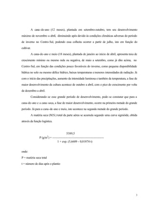 3
A cana-de-ano (12 meses), plantada em setembro-outubro, tem seu desenvolvimento
máximo de novembro a abril, diminuindo após devido às condições climáticas adversas do período
de inverno no Centro-Sul, podendo essa colheita ocorrer a partir de julho, isto em função do
cultivar.
A cana-de-ano e meio (18 meses), plantada de janeiro ao início de abril, apresenta taxa de
crescimento mínimo ou mesmo nula ou negativa, de maio a setembro, como já dito acima, no
Centro-Sul, em função das condições pouco favoráveis do inverno, como pequena disponibilidade
hídrica no solo ou mesmo défice hídrico, baixas temperaturas e menores intensidades de radiação. Já
com o início das precipitações, aumento da intensidade luminosa e também da temperatura, a fase de
maior desenvolvimento da cultura acontece de outubro a abril, com o pico do crescimento por volta
de dezembro a abril.
Considerando-se esse grande período de desenvolvimento, pode-se constatar que para a
cana-de-ano e a cana-soca, a fase de maior desenvolvimento, ocorre na primeira metade do grande
período. Já para a cana-de-ano e meio, isto acontece na segunda metade do grande período.
A matéria seca (M.S.) total da parte aérea se acumula segundo uma curva sigmóide, obtida
através da função logística.
5389,5
P (g/m2
) = ---------------------------------------------
1 + exp. (5,6609 - 0,01874 t)
onde:
P = matéria seca total
t = número de dias após o plantio
 