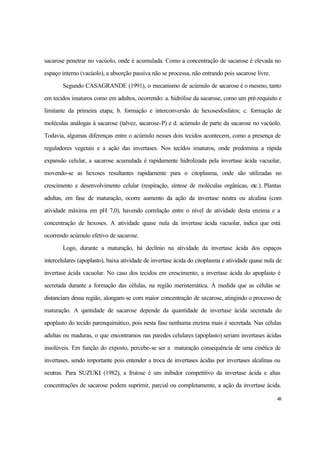 48
sacarose penetrar no vacúolo, onde é acumulada. Como a concentração de sacarose é elevada no
espaço interno (vacúolo), a absorção passiva não se processa, não entrando pois sacarose livre.
Segundo CASAGRANDE (1991), o mecanismo de acúmulo de sacarose é o mesmo, tanto
em tecidos imaturos como em adultos, ocorrendo: a. hidrólise da sacarose, como um pré-requisito e
limitante da primeira etapa; b. formação e interconversão de hexosesfosfatos; c. formação de
moléculas análogas à sacarose (talvez, sacarose-P) e d. acúmulo de parte da sacarose no vacúolo.
Todavia, algumas diferenças entre o acúmulo nesses dois tecidos acontecem, como a presença de
reguladores vegetais e a ação das invertases. Nos tecidos imaturos, onde predomina a rápida
expansão celular, a sacarose acumulada é rapidamente hidrolizada pela invertase ácida vacuolar,
movendo-se as hexoses resultantes rapidamente para o citoplasma, onde são utilizadas no
crescimento e desenvolvimento celular (respiração, síntese de moléculas orgânicas, etc.). Plantas
adultas, em fase de maturação, ocorre aumento da ação da invertase neutra ou alcalina (com
atividade máxima em pH 7,0), havendo correlação entre o nível de atividade desta enzima e a
concentração de hexoses. A atividade quase nula da invertase ácida vacuolar, indica que está
ocorrendo acúmulo efetivo de sacarose.
Logo, durante a maturação, há declínio na atividade da invertase ácida dos espaços
intercelulares (apoplasto), baixa atividade de invertase ácida do citoplasma e atividade quase nula de
invertase ácida vacuolar. No caso dos tecidos em crescimento, a invertase ácida do apoplasto é
secretada durante a formação das células, na região meristemática. À medida que as células se
distanciam dessa região, alongam-se com maior concentração de sacarose, atingindo o processo de
maturação. A qantidade de sacarose depende da quantidade de invertase ácida secretada do
apoplasto do tecido parenquimático, pois nesta fase nenhuma enzima mais é secretada. Nas células
adultas ou maduras, o que encontramos nas paredes celulares (apoplasto) seriam invertases ácidas
insolúveis. Em função do exposto, percebe-se ser a maturação consequência de uma cinética de
invertases, sendo importante pois entender a troca de invertases ácidas por invertases alcalinas ou
neutras. Para SUZUKI (1982), a frutose é um inibidor competitivo da invertase ácida e altas
concentrações de sacarose podem suprimir, parcial ou completamente, a ação da invertase ácida.
 