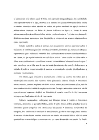 50
se realizasse em nível inferior àquele de folhas com suprimento de água adequado. Em outro trabalho
com suprimento variável de água, observou-se: a. aumento dos açúcares redutores na lâmina foliar e
na bainha e diminuição desses açúcares nos colmos, nas plantas deficientes em água; b. sacarose e
polissacarídeos elevam-se em folhas de plantas deficientes em água e c. síntese de outros
polissacarídeos além do amido em folhas, bainhas e colmos imaturos. Conclui-se que plantas não
deficientes em água, aumentam a taxa fotossintética e o transporte de açúcares, direcionando-os
para o crescimento.
Estudos incluindo a análise de enzimas, num dos primeiros esforços para tentar definir o
mecanismo de controle da água sobre o nível de carboidratos, mostraram que plantas com adequado
suprimento de água e iluminadas, continham mais sacarose nas folhas e menos sacarose armazenada
nos colmos, do que aquelas cultivadas em deficiência hídrica. Colmos obtidos de folhas verdes e
folhas secas continham maior conteúdo de sacarose, em condições de baixo suprimento de água. O
autor reconheceu que a folha seca da cana havia sido formada antes das variações da água terem se
iniciado, devendo-se o maior conteúdo de sacarose ao seu acúmulo, pois não foi utilizada para a
respiração e o crescimento.
No entanto, água abundante é essencial para a síntese de sacarose nas folhas, para a
translocação dessa sacarose para o colmo e ótima qualidade do caldo na extração. A fotossíntese,
em taxa reduzida, continua em plantas sob défice hídrico; embora produzindo menos açúcar, mais foi
armazenado nos colmos, devido à sua pequena utilidade fisiológica. O aumento da sacarose não foi
economicamente importante, devido à sua dificuldade de extração e também devido à sua menor
tonelagem, em função das restrições de crescimento.
Inúmeros pesquisadores confirmaram que diferença hídrica é restritiva à fotossíntese.
Entretanto, demonstrou-se que défice hídrico, dentro de certos limites, poderia prejudicar pouco a
fotossíntese quando comparada com a translocação de açúcares. A diminuição na velocidade do
transporte, leva a melhorar as condições de armazenamento, por haver mais tempo para o acúmulo
de sacarose. Ocorre menos sacarose hidrolizada em trânsito sob estresse hídrico, além de maior
quantidade de sacarose útil para o armazenamento, por causa do reduzido crescimento. Em função
 