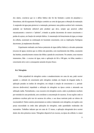 51
dos dados, conclui-se que se o défice hídrico não for tão limitante a ponto de prejudicar a
fotossíntese, não há argumento fisiológico contrário ao corte da água para a obtenção da maturação.
A suspensão da água para promover a maturação, permanece uma prática aceitável até o momento,
podendo ser facilmente utilizável pelo produtor que deve, sempre que possível, colher
mecanicamente e remover o “palmito”, evitando as perdas decorrentes do menor crescimento e
perdas de açúcar, em função de restrição hídrica. A manutenção dofornecimento de água, ao tempo
da colheita, ocasionará na continuação de luxuriante crescimento, com as implicações fisológicas
decorrentes, já amplamente discutidas.
Experimento realizado com baixos potenciais de água (défice hídrico) e elevados potenciais
(excesso de água), mostrou que os efeitos são parecidos, com murchamento das folhas, secamento
das bainhas, amarelecimento extenso das folhas e parada do crescimento. No entanto, esses mesmos
tratamentos, falta e excesso de água, mais a aplicação de GA a 100 ppm, via foliar, mantém o
crescimento ativo com o consequente aumento do peso fresco.
8.4. Nitrogênio
Efeito prejudicial do nitrogênio contra o amadurecimento em cana de ano, pode ocorrer
quando: a. estímulo do crescimento pelo nitrogênio residual, em função da irrigação tardia; b.
aplicação pesadas ou tardias de nitrogênio, em relação à estação de crescimento e c. período
chuvoso desfavorável, impedindo a utilização do nitrogênio na época correta e atrazando sua
utilização tardia. Normalmente, o uso excessivo de nitrogênio ocorre, onde os produtores recebem
por tonelada de cana produzida, sem considerar a concentração de sacarose. Já nas regiões onde os
produtores recebem pelo teor de sacarose do colmo, o uso desse nutriente pode ser abaixo do
recomendável. Outros autores posicionaram-se contra o tratamento com nitrogênio, em regiões com
pouca necessidade ou então altas aplicações de nitrogênio, onde quantidades moderadas são
necessárias. Trabalhos indicam que em cana de 12 meses, a aplicação nitrogenada deve ocorrer
dentro dos dois primeiros meses. Nitrogênio disponível em excesso, na época da colheita é a maior
 