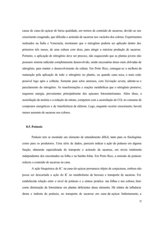 52
causa de cana-de-açúcar de baixa qualidade, em termos de conteúdo de sacarose, devido ao seu
crescimento exagerado, que dificulta o acúmulo de sacarose nos vacúolos dos colmos. Experimentos
realizados na Índia e Venezuela, mostraram que o nitrogênio poderia ser aplicado dentro dos
primeiros três meses, de uma cultura com doze, para atingir a máxima produção de sacarose.
Portanto, a aplicação de nitrogênio deve ser precoce, não esquecendo que as plantas jovens não
possuem sistema radicular completamente desenvolvido, sendo necessárias doses mais elelvadas de
nitrogênio, para manter o desenvolvimento da cultura. Em Porto Rico, consegue-se a melhora da
maturação pela aplicação de todo o nitrogênio no plantio, ou quando cana-soca, o mais cedo
possível logo após a colheita. Somente para solos arenosos, com lixiviação severa, admite-se o
parcelamento do nitrogênio. As transformações e reações metabólicas que o nitrogênio promove,
requerem energia, provenientes principalmente dos açúcares fotossintetizantes. Além disso, a
assimilação da amônia e a redução do nitrato, competem com a assimilação do CO2 no consumo de
compostos energéticos e de transferência de elétrons. Logo, enquanto ocorrer crescimento, haverá
menor aumento de sacarose nos colmos.
8.5. Potássio
Potássio tem se mostrado um elemento de entendimento difícil, tanto para os fisiologistas
como para os produtores. Uma série de dados, parecem indicar a ação do potássio em alguma
função, altamente especializada do transporte e acúmulo da sacarose, em níveis totalmente
independentes dos encontrados na folha e na bainha foliar. Em Porto Rico, a omissão de potássio
reduziu o conteúdo de sacarose na cana.
A ação bioquímica do K+
na cana-de-açúcar permanece objeto de conjecturas, embora não
possa ser descartada a ação do K+
no metabolismo de hexoses e transporte de sacarose. Foi
estabelecida relação entre o nível de potássio e a síntese protéica nas folhas e nos colmos, bem
como diminuição da fotossíntese em plantas deficientes desse elemento. Há relatos da influência
direta e indireta do potássio, no transporte de sacarose em cana-de-açúcar. Indiretamente, a
 