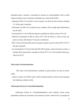 56
dominância apical e aumentar a concentração de açúcares em monocotiledôneas. Inibe a divisão
celular em tecidos em ativo crescimento, interferindo com a síntese de RNA/DNA.
- Aplicação de MH a 2% não afetou o teor de sacarose, em colmos de cana-de-açúcar, analisados
12 e 30 dias após o tratamento.
- Pulverização com MH a 4%, em plantas jovens, aumentou o Brix na região apical, diminuindo na
base do colmo.
- Concentrações de 2 e 6% de MH não alteraram a qualidade do caldo do cultivar CP 34-120.
- Diferentes concentrações de MH no cultivar P.O.J. 2878 não alterou os valores de Brix, pol,
pureza e sacarose, determinados 72 dias após os tratamentos.
- MH a 2 l/ha em Piracicaba (SP), promoveu pequeno aumento na pol do cultivar RB 78-5148, 27
dias após a aplicação.
- Na concentração de 2,5 l/ha em Piracicaba (SP), MH restringiu o desenvolvimento do colmo e a
formação foliar, promovendo a maturação do cultivar SP 70-1143, não mostrando efeito para o
cultivar NA 56-79.
TIBA (ácido 2,3,6-triclorobenzóico)
TBA (ácido 2,3,6-triclorobenzóico), herbicida de ação hormonal, com ação na divisão
celular.
- Usado em mistura com MCPA (ácido 2-metil-4-clorofenoxiacético), mostrou taxa de maturação
mais rápida que as plantas controle.
Chlormequat (Cloreto de 2-cloroetiltrimetilamônio)
Chlormequat (Cloreto de 2-cloroetiltrimetilamônio), nome comercial Cycocel, possue
propriedades retardoras de crescimento, provavelmente por inibir a síntese de GA, na passagem de
 