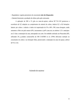 62
- Reguladores vegetais promotores do crescimento não são bloqueados
- Estimula fortemente a produção de etileno pela ação estressante.
A aplicação de SM a 15 g/ha na cana-de-açúcar, cultivar SP 70-1143 promoveu a
ocorrência de 0,2 reduções no comprimento do entrenó do colmo, induziu 0,2 a 0,8 brotações
laterais por colmo e reduziu o índice de isoporização de 50 a 60%. SM, nessa dosagem, ainda
aumentou o Brix em pelo menos 0,9%, incrementou o pol% cana em, no mínimo 1,12 e antecipou
em 21 dias a maturação da cana, antecipando seu corte. Em trabalho realizado em Piracicaba (SP),
utilizando 20 g produto comercial/ha de SM CASTRO et al. (1994) obtiveram restrição no
crescimento do colmo e na formação foliar, promovendo a maturação da cana-de-açúcar, cultivar
SP 70-1143.
Acúmulo de sacarose
 