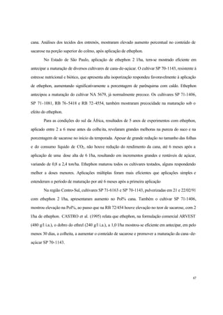67
cana. Análises dos tecidos dos entrenós, mostraram elevado aumento percentual no conteúdo de
sacarose na porção superior do colmo, após aplicação de ethephon.
No Estado de São Paulo, aplicação de ethephon 2 l/ha, tem-se mostrado eficiente em
antecipar a maturação de diversos cultivares de cana-de-açúcar. O cultivar SP 70-1143, resistente à
estresse nutricional e biótico, que apresenta alta isoporização respondeu favoravelmente à aplicação
de ethephon, aumentando significativamente a porcentagem de parênquima com caldo. Ethephon
antecipou a maturação do cultivar NA 5679, já normalmente precoce. Os cultivares SP 71-1406,
SP 71-1081, RB 76-5418 e RB 72-4554, também mostraram precocidade na maturação sob o
efeito do ethephon.
Para as condições do sul da África, resultados de 5 anos de experimentos com ethephon,
aplicado entre 2 a 6 mese antes da colheita, revelaram grandes melhoras na pureza do suco e na
porcentagem de sacarose no início da temporada. Apesar de grande redução no tamanho das folhas
e do consumo líquido de CO2, não houve redução do rendimento da cana, até 6 meses após a
aplicação de uma dose alta de 6 l/ha, resultando em incrementos grandes e rentáveis de açúcar,
variando de 0,8 a 2,4 ton/ha. Ethephon maturou todos os cultivares testados, alguns respondendo
melhor a doses menores. Aplicações múltiplas foram mais eficientes que aplicações simples e
estenderam o período de maturação por até 6 meses após a primeira aplicação
Na região Centro-Sul, cultivares SP 71-6163 e SP 70-1143, pulverizadas em 21 e 22/02/91
com ethephon 2 l/ha, apresentaram aumento no Pol% cana. Também o cultivar SP 71-1406,
mostrou elevação na Pol%, ao passo que na RB 72/454 houve elevação no teor de sacarose, com 2
l/ha de ethephon. CASTRO et al. (1995) relata que ethephon, na formulação comercial ARVEST
(480 g/l i.a.), o dobro do ethrel (240 g/l i.a.), a 1,0 l/ha mostrou-se eficiente em antecipar, em pelo
menos 30 dias, a colheita, a aumentar o conteúdo de sacarose e promover a maturação da cana-de-
açúcar SP 70-1143.
 