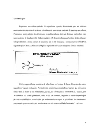 68
Etil-trinexapac
Representa nova classe química de reguladores vegetais, desenvolvido para ser utilizado
como maturador da cana-de-açúcar e estimulante do aumento do conteúdo de sacarose nos colmos.
Pertence ao grupo químico do ciclohexano ou ciclohexadiona, derivado do ácido carboxílico, cujo
nome químico é 4(ciclopropil-α-hidroxi-metileno-3,5-dioxociclohexanocarboxílico ácido etil ester.
Este produto tem o nome comum de trinexapac-etil ou etil-trinexapac e nome comercial MODDUS,
registrado pela CIBA AGRO, com 250 g/l de ingrediente ativo, com a seguinte fórmula estrutural:
O trinexapac-etil atua na síntese de giberelinas, em locais e de forma diferentes dos outros
reguladores vegetais conhecidos. Normalmente, a maioria dos reguladores vegetais que impedem a
síntese de GA, atuam na sua primeira fase, ou seja, até a formação do composto GA12-aldeído, com
20 carbonos. As outras giberelinas, com 20 ou 19 carbonos, originam-se deste composto por
processos de oxidação e hidroxilação, que serão descritos a seguir. A giberelina é um composto do
grupo dos terpenos, considerado um diterpeno, ou seja, quatro unidades básicas de 5 carbonos.
 
