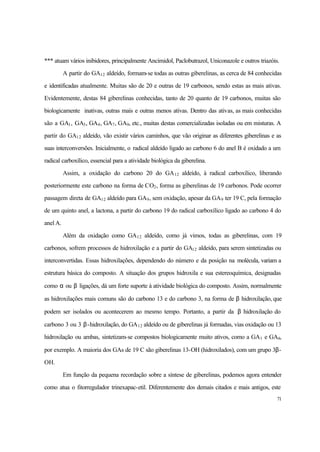 71
*** atuam vários inibidores, principalmente Ancimidol, Paclobutrazol, Uniconazole e outros triazóis.
A partir do GA12 aldeído, formam-se todas as outras giberelinas, as cerca de 84 conhecidas
e identificadas atualmente. Muitas são de 20 e outras de 19 carbonos, sendo estas as mais ativas.
Evidentemente, destas 84 giberelinas conhecidas, tanto de 20 quanto de 19 carbonos, muitas são
biologicamente inativas, outras mais e outras menos ativas. Dentro das ativas, as mais conhecidas
são a GA1, GA3, GA4, GA7, GA9, etc., muitas destas comercializadas isoladas ou em misturas. A
partir do GA12 aldeído, vão existir vários caminhos, que vão originar as diferentes giberelinas e as
suas interconversões. Inicialmente, o radical aldeído ligado ao carbono 6 do anel B é oxidado a um
radical carboxílico, essencial para a atividade biológica da giberelina.
Assim, a oxidação do carbono 20 do GA12 aldeído, à radical carboxílico, liberando
posteriormente este carbono na forma de CO2, forma as giberelinas de 19 carbonos. Pode ocorrer
passagem direta de GA12 aldeído para GA9, sem oxidação, apesar da GA9 ter 19 C, pela formação
de um quinto anel, a lactona, a partir do carbono 19 do radical carboxílico ligado ao carbono 4 do
anel A.
Além da oxidação como GA12 aldeído, como já vimos, todas as giberelinas, com 19
carbonos, sofrem processos de hidroxilação e a partir do GA12 aldeído, para serem sintetizadas ou
interconvertidas. Essas hidroxilações, dependendo do número e da posição na molécula, variam a
estrutura básica do composto. A situação dos grupos hidroxila e sua estereoquímica, designadas
como α ou β ligações, dá um forte suporte à atividade biológica do composto. Assim, normalmente
as hidroxilações mais comuns são do carbono 13 e do carbono 3, na forma de β hidroxilação, que
podem ser isolados ou acontecerem ao mesmo tempo. Portanto, a partir da β hidroxilação do
carbono 3 ou 3 β-hidroxilação, do GA12 aldeído ou de giberelinas já formadas, vias oxidação ou 13
hidroxilação ou ambas, sintetizam-se compostos biologicamente muito ativos, como a GA1 e GA4,
por exemplo. A maioria dos GAs de 19 C são giberelinas 13-OH (hidroxilados), com um grupo 3β-
OH.
Em função da pequena recordação sobre a síntese de giberelinas, podemos agora entender
como atua o fitorregulador trinexapac-etil. Diferentemente dos demais citados e mais antigos, este
 