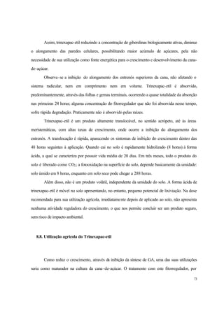 73
Assim, trinexapac-etil reduzindo a concentração de giberelinas biologicamente ativas, diminue
o alongamento das paredes celulares, possibilitando maior acúmulo de açúcares, pela não
necessidade de sua utilização como fonte energética para o crescimento e desenvolvimento da cana-
de-açúcar.
Observa-se a inibição do alongamento dos entrenós superiores da cana, não afetando o
sistema radicular, nem em comprimento nem em volume. Trinexapac-etil é absorvido,
predominantemente, através das folhas e gemas terminais, ocorrendo a quase totalidade da absorção
nas primeiras 24 horas; alguma concentração do fitorregulador que não foi absorvida nesse tempo,
sofre rápida degradação. Praticamente não é absorvido pelas raízes.
Trinexapac-etil é um produto altamente translocável, no sentido acrópeto, até às áreas
meristemáticas, com altas taxas de crescimento, onde ocorre a inibição do alongamento dos
entrenós. A translocação é rápida, aparecendo os sintomas de inibição do crescimento dentro das
48 horas seguintes à aplicação. Quando cai no solo é rapidamente hidrolizado (8 horas) à forma
ácida, a qual se caracteriza por possuir vida média de 20 dias. Em três meses, todo o produto do
solo é liberado como CO2; a fotooxidação na superfície do solo, depende basicamente da umidade:
solo úmido em 8 horas, enquanto em solo seco pode chegar a 288 horas.
Além disso, não é um produto volátil, independente da umidade do solo. A forma ácida de
trinexapac-etil é móvel no solo apresentando, no entanto, pequeno potencial de lixiviação. Na dose
recomendada para sua utilização agrícola, imediatamente depois de aplicado ao solo, não apresenta
nenhuma atividade reguladora do crescimento, o que nos permite concluir ser um produto seguro,
sem risco de impacto ambiental.
8.8. Utilização agrícola do Trinexapac-etil
Como reduz o crescimento, através da inibição da síntese de GA, uma das suas utilizações
seria como maturador na cultura da cana-de-açúcar. O tratamento com este fitorregulador, por
 