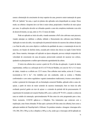 74
causar a diminuição do crescimento do terço superior da cana, promove maior maturação de quase
80% do “palmito” da cana, o qual em plantas não aplicadas seria desperdiçado no campo. Desse
modo, na colheita o desponte deve ser feito à maior altura, propiciando o benéficio de mais açúcar
por cana. As aplicações deverão ser efetuadas quando a cana não completou totalmente o seu ciclo
de desenvolvimento, ou seja, entre os 10 e 12 meses de idade.
Pode ser aplicado no início da safra, visando aumentar a Pol% dos cultivares mais precoces,
visando antecipar ou viabilizar a colheita, inibindo o florescimento dos cultivares mais floríferos.
Aplicação no meio da safra, visa exploração do potencial máximo de sacarose das culturas da época
e ao final da safra, tem como objetivo a melhoria da qualidade da cana e a manutenção do teor de
sacarose, em função do declínio desta, causada pelo reinício das chuvas na região Centro-Sul do
país. Dessa maneira, trinexapac-etil aplicado na época adequada, provoca redução temporária da
velocidade de crescimento da cana-de-açúcar, promovendo acúmulo de sacarose nos colmos,
ajudando no planejamento e melhor aproveitamento agroindustrial da cultura.
O início da colheita deve ocorrer a partir de 50 a 60 dias da aplicação. A partir de dados
experimentais, verifica-se a utilização de 0,5 a 0,75 l/ha de Moddus, em cana de 10,5 a 11,5 meses
de idade, visando-se a colheita aos 12/13 meses. Para colheitas mais tardias, acima de 13 meses,
recomenda-se 0,8 L ha-1
. Em trabalhos por nós conduzido, onde se avaliou o Moddus
confrontando-o com outros reguladores vegetais (maturadores tradicionais), tivemos como objetivo
avaliar o potencial do trinexapac-etil, na formulação comercial Moddus, aplicado sobre a cana-de-
açúcar, a partir do início de maior acúmulo de sacarose (maturação), bem no início da safra
avaliando possível ganho em teor de açúcar e a extensão do período útil de processamento. O
experimento foi montado em Lençóis Paulista (SP), com o cultivar SP 79-1011, estando a cultura da
cana no estádio de maturação, aproximadamente 90 dias antes do corte programado para a área.
Neste momento, 21/02/94 aplicou-se o Ethephon. Nos tratamentos que contavam com a
reaplicação, estas foram efetuadas 30 dias após a primeira (60 dias antes da colheita), bem como a
aplicação também de Fluazifop-butil e Glifosate. Os produtos testados e dosagens: trinexapac-etil a
150, 200, 250 e 300 g i.a./ha e ethephon a 480 g i.a./ha, sendo que o trinexapac-etil foi aplicado em
 