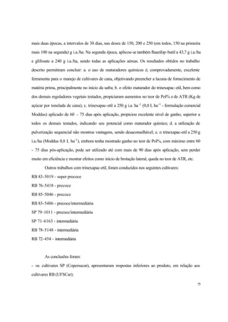 75
mais duas épocas, a intervalos de 30 dias, nas doses de 150, 200 e 250 (em todos, 150 na primeira
mais 100 na segunda) g i.a./ha. Na segunda época, aplicou-se também fluazifop-butil a 43,7 g i.a./ha
e glifosate a 240 g i.a./ha, sendo todas as aplicações aéreas. Os resultados obtidos no trabalho
descrito permitiram concluir: a. o uso de maturadores químicos é, comprovadamente, excelente
ferramenta para o manejo de cultivares de cana, objetivando preencher a lacuna de fornecimento de
matéria prima, principalmente no início da safra; b. o efeito maturador do trinexapac-etil, bem como
dos demais reguladores vegetais testados, propiciaram aumentos no teor de Pol% e de ATR (Kg de
açúcar por tonelada de cana); c. trinexapac-etil a 250 g i.a. ha-1
(0,8 L ha-1
- formulação comercial
Moddus) aplicado de 60 - 75 dias após aplicação, propiciou excelente nível de ganho, superior a
todos os demais testados, indicando seu potencial como maturador químico; d. a utilização de
pulverização sequencial não mostrou vantagens, sendo desaconselhável; e. o trinexapac-etil a 250 g
i.a./ha (Moddus 0,8 L ha-1
), embora tenha mostrado ganho no teor de Pol%, com máximo entre 60
- 75 dias pós-aplicação, pode ser utilizado até com mais de 90 dias após aplicação, sem perder
muito em eficiência e mostrar efeitos como início de brotação lateral, queda no teor de ATR, etc.
Outros trabalhos com trinexapac-etil, foram conduzidos nos seguintes cultivares:
RB 83-5019 - super precoce
RB 76-5418 - precoce
RB 85-5046 - precoce
RB 83-5486 - precoce/intermediária
SP 79-1011 - precoce/intermediária
SP 71-6163 - intermediária
RB 78-5148 - intermediária
RB 72-454 - intermediária
As conclusões foram:
- os cultivares SP (Copersucar), apresentaram respostas inferiores ao produto, em relação aos
cultivares RB (UFSCar);
 
