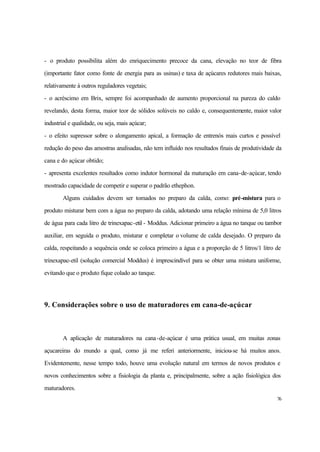 76
- o produto possibilita além do enriquecimento precoce da cana, elevação no teor de fibra
(importante fator como fonte de energia para as usinas) e taxa de açúcares redutores mais baixas,
relativamente à outros reguladores vegetais;
- o acréscimo em Brix, sempre foi acompanhado de aumento proporcional na pureza do caldo
revelando, desta forma, maior teor de sólidos solúveis no caldo e, consequentemente, maior valor
industrial e qualidade, ou seja, mais açúcar;
- o efeito supressor sobre o alongamento apical, a formação de entrenós mais curtos e possível
redução do peso das amostras analisadas, não tem influído nos resultados finais de produtividade da
cana e do açúcar obtido;
- apresenta excelentes resultados como indutor hormonal da maturação em cana-de-açúcar, tendo
mostrado capacidade de competir e superar o padrão ethephon.
Alguns cuidados devem ser tomados no preparo da calda, como: pré-mistura para o
produto misturar bem com a água no preparo da calda, adotando uma relação mínima de 5,0 litros
de água para cada litro de trinexapac-etil - Moddus. Adicionar primeiro a água no tanque ou tambor
auxiliar, em seguida o produto, misturar e completar o volume de calda desejado. O preparo da
calda, respeitando a sequência onde se coloca primeiro a água e a proporção de 5 litros/1 litro de
trinexapac-etil (solução comercial Moddus) é imprescindível para se obter uma mistura uniforme,
evitando que o produto fique colado ao tanque.
9. Considerações sobre o uso de maturadores em cana-de-açúcar
A aplicação de maturadores na cana-de-açúcar é uma prática usual, em muitas zonas
açucareiras do mundo a qual, como já me referi anteriormente, iniciou-se há muitos anos.
Evidentemente, nesse tempo todo, houve uma evolução natural em termos de novos produtos e
novos conhecimentos sobre a fisiologia da planta e, principalmente, sobre a ação fisiológica dos
maturadores.
 