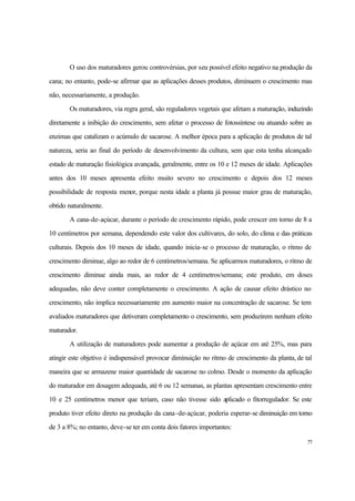 77
O uso dos maturadores gerou controvérsias, por seu possível efeito negativo na produção da
cana; no entanto, pode-se afirmar que as aplicações desses produtos, diminuem o crescimento mas
não, necessariamente, a produção.
Os maturadores, via regra geral, são reguladores vegetais que afetam a maturação, induzindo
diretamente a inibição do crescimento, sem afetar o processo de fotossíntese ou atuando sobre as
enzimas que catalizam o acúmulo de sacarose. A melhor época para a aplicação de produtos de tal
natureza, seria ao final do período de desenvolvimento da cultura, sem que esta tenha alcançado
estado de maturação fisiológica avançada, geralmente, entre os 10 e 12 meses de idade. Aplicações
antes dos 10 meses apresenta efeito muito severo no crescimento e depois dos 12 meses
possibilidade de resposta menor, porque nesta idade a planta já possue maior grau de maturação,
obtido naturalmente.
A cana-de-açúcar, durante o período de crescimento rápido, pode crescer em torno de 8 a
10 centímetros por semana, dependendo este valor dos cultivares, do solo, do clima e das práticas
culturais. Depois dos 10 meses de idade, quando inicia-se o processo de maturação, o ritmo de
crescimento diminue, algo ao redor de 6 centímetros/semana. Se aplicarmos maturadores, o ritmo de
crescimento diminue ainda mais, ao redor de 4 centímetros/semana; este produto, em doses
adequadas, não deve conter completamente o crescimento. A ação de causar efeito drástico no
crescimento, não implica necessariamente em aumento maior na concentração de sacarose. Se tem
avaliados maturadores que detiveram completamento o crescimento, sem produzirem nenhum efeito
maturador.
A utilização de maturadores pode aumentar a produção de açúcar em até 25%, mas para
atingir este objetivo é indispensável provocar diminuição no ritmo de crescimento da planta, de tal
maneira que se armazene maior quantidade de sacarose no colmo. Desde o momento da aplicação
do maturador em dosagem adequada, até 6 ou 12 semanas, as plantas apresentam crescimento entre
10 e 25 centímetros menor que teriam, caso não tivesse sido aplicado o fitorregulador. Se este
produto tiver efeito direto na produção da cana-de-açúcar, poderia esperar-se diminuição em torno
de 3 a 8%; no entanto, deve-se ter em conta dois fatores importantes:
 