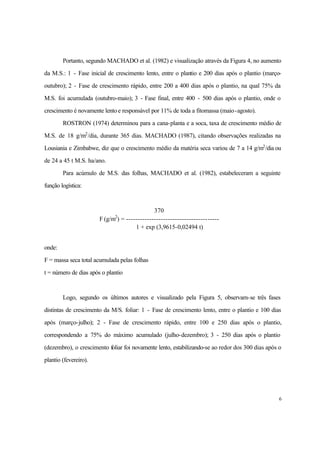 6
Portanto, segundo MACHADO et al. (1982) e visualização através da Figura 4, no aumento
da M.S.: 1 - Fase inicial de crescimento lento, entre o plantio e 200 dias após o plantio (março-
outubro); 2 - Fase de crescimento rápido, entre 200 a 400 dias após o plantio, na qual 75% da
M.S. foi acumulada (outubro-maio); 3 - Fase final, entre 400 - 500 dias após o plantio, onde o
crescimento é novamente lentoe responsável por 11% de toda a fitomassa (maio-agosto).
ROSTRON (1974) determinou para a cana-planta e a soca, taxa de crescimento médio de
M.S. de 18 g/m2
/dia, durante 365 dias. MACHADO (1987), citando observações realizadas na
Lousiania e Zimbabwe, diz que o crescimento médio da matéria seca variou de 7 a 14 g/m2
/dia ou
de 24 a 45 t M.S. ha/ano.
Para acúmulo de M.S. das folhas, MACHADO et al. (1982), estabeleceram a seguinte
função logística:
370
F (g/m2
) = ----------------------------------------
1 + exp (3,9615-0,02494 t)
onde:
F = massa seca total acumulada pelas folhas
t = número de dias após o plantio
Logo, segundo os últimos autores e visualizado pela Figura 5, observam-se três fases
distintas de crescimento da M/S. foliar: 1 - Fase de crescimento lento, entre o plantio e 100 dias
após (março-julho); 2 - Fase de crescimento rápido, entre 100 e 250 dias após o plantio,
correspondendo a 75% do máximo acumulado (julho-dezembro); 3 - 250 dias após o plantio
(dezembro), o crescimento foliar foi novamente lento, estabilizando-se ao redor dos 300 dias após o
plantio (fevereiro).
 