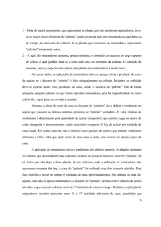 78
1 - Parte do maior crescimento, que apresentam as plantas que não receberam maturadores, deve-
se ao maior desenvolvimento do “palmito” (parte jovem da cana em crescimento) o qual deixa-se
no campo, no momento da colheita. Já as plantas que receberam os maturadores, apresentam
“palmitos” muito mais curtos;
2 - A ação dos maturadores aumenta, apreciavelmente, o conteúdo de sacarose no terço superior
do colmo, o qual justifica fazer-se o corte mais alto, no momento da colheita. O conteúdo de
sacarose, no terço superior dos colmos, das plantas sem maturadores é muito baixo.
Por essas razões, as aplicações de maturadores não tem porque afetar a produção de cana-
de-açúcar, se o descarte do “palmito” é feito adequadamente na colheita. Inclusive, na realidade
deve-se esperar muito mais produção da cana, sendo o descarte do “palmito” feito de forma
adequada, naquelas plantas em que foram aplicados maturadores, pois há disponibilidade de maior
colmo útil, o qual pode ser enviado à moenda.
Portanto, a altura do corte da cana ou descarte do “palmito”, deve definir o rendimento em
açúcar que possuem os últimos entrenós, próximos ao “palmito” verdadeiro. O valor mínimo do
rendimento é determinado pela quantidade de açúcar recuperável, que permite pagar os custos de
corte, transporte e processamento, sendo necessário recuperar 56 Kg de açúcar por tonelada de
cana moída. Em outras palavras, não é rentável moer porções de colmos que tenham rendimento
inferiores a 5,6%, valor que pode variar de uma usina à outra, mas mesmo do próprio preço da
cana.
A aplicação de maturadores eleva o rendimento dos últimos entrenós. Avaliações realizadas
em culturas que apresentaram boas respostas, mostrou ser possível realizar o corte do “palmito”, de
tal forma que não fique colmo aderido. Já em cultivares onde a utilização de maturadores não
apresentou respostas tão boa, o corte do “palmito” foi realizado com dois entrenós aderidos. Este
fato, equivale a deixar no campo, 6 toneladas de cana, aproximadamente. Em cultivos de cana-de-
açúcar, onde não se aplicou maturadores, o descarte do “palmito” ocorreu com 5 entrenós de colmo
aderidos, o que equivale a deixar cerca de 17 toneladas de cana no campo. Portanto, a aplicação de
maturadores permitiu aproveitar entre 11 e 17 toneladas adicionais de cana, quantidade que
 