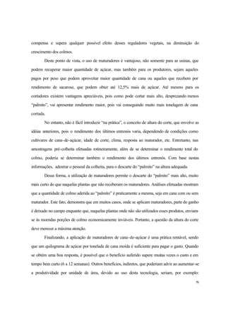 79
compensa e supera qualquer possível efeito desses reguladores vegetais, na diminuição do
crescimento dos colmos.
Deste ponto de vista, o uso de maturadores é vantajoso, não somente para as usinas, que
podem recuperar maior quantidade de açúcar, mas também para os produtores, sejam aqueles
pagos por peso que podem aproveitar maior quantidade de cana ou aqueles que recebem por
rendimento de sacarose, que podem obter até 12,5% mais de açúcar. Até mesmo para os
cortadores existem vantagens apreciáveis, pois como pode cortar mais alto, desprezando menos
“palmito”, vai apresentar rendimento maior, pois vai conseguindo muito mais tonelagem de cana
cortada.
No entanto, não é fácil introduzir “na prática”, o conceito de altura do corte, que envolve as
idéias anteriores, pois o rendimento dos últimos entrenós varia, dependendo de condições como
cultivares de cana-de-açúcar, idade de corte, clima, resposta ao maturador, etc. Entretanto, nas
amostragens pré-colheita efetuadas rotineiramente, além de se determinar o rendimento total do
colmo, poderia se determinar também o rendimento dos últimos entrenós. Com base nestas
informações, adestrar o pessoal da colheita, para o descarte do “palmito” na altura adequada.
Dessa forma, a utilização de maturadores permite o descarte do “palmito” mais alto, muito
mais curto do que naquelas plantas que não receberam os maturadores. Análises efetuadas mostram
que a quantidade de colmo aderida ao “palmito” é praticamente a mesma, seja em cana com ou sem
maturador. Este fato, demonstra que em muitos casos, onde se aplicam maturadores, parte do ganho
é deixado no campo enquanto que, naquelas plantas onde não são utilizados esses produtos, enviam-
se às moendas porções de colmo economicamente inviáveis. Portanto, a questão da altura do corte
deve merecer a máxima atenção.
Finalizando, a aplicação de maturadores de cana-de-açúcar é uma prática rentável, sendo
que um quilograma de açúcar por tonelada de cana moída é suficiente para pagar o gasto. Quando
se obtém uma boa resposta, é possível que o benefício auferido supere muitas vezes o custo e em
tempo bem curto (6 a 12 semanas). Outros benefícios, indiretos, que poderiam advir ao aumentar-se
a produtividade por unidade de área, devido ao uso desta tecnologia, seriam, por exemplo:
 