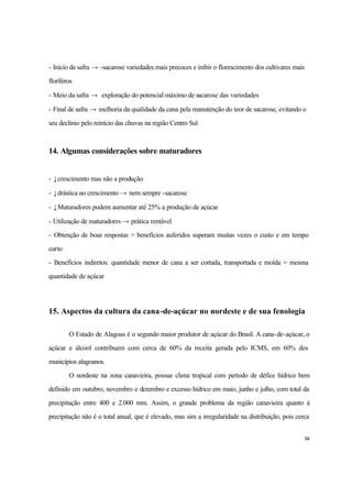 84
- Início da safra → -sacarose variedades mais precoces e inibir o florescimento dos cultivares mais
floríferos
- Meio da safra → exploração do potencial máximo de sacarose das variedades
- Final de safra → melhoria da qualidade da cana pela manutenção do teor de sacarose, evitando o
seu declínio pelo reinício das chuvas na região Centro Sul
14. Algumas considerações sobre maturadores
- ↓crescimento mas não a produção
- ↓drástica no crescimento → nem sempre -sacarose
- ↓Maturadores podem aumentar até 25% a produção de açúcar
- Utilização de maturadores → prática rentável
- Obtenção de boas respostas = benefícios auferidos superam muitas vezes o custo e em tempo
curto
- Benefícios indiretos: quantidade menor de cana a ser cortada, transportada e moída = mesma
quantidade de açúcar
15. Aspectos da cultura da cana-de-açúcar no nordeste e de sua fenologia
O Estado de Alagoas é o segundo maior produtor de açúcar do Brasil. A cana-de-açúcar, o
açúcar e álcool contribuem com cerca de 60% da receita gerada pelo ICMS, em 60% dos
municípios alagoanos.
O nordeste na zona canavieira, possue clima tropical com período de défice hídrico bem
definido em outubro, novembro e dezembro e excesso hídrico em maio, junho e julho, com total da
precipitação entre 400 e 2.000 mm. Assim, o grande problema da região canavieira quanto à
precipitação não é o total anual, que é elevado, mas sim a irregularidade na distribuição, pois cerca
 