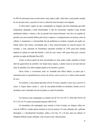 85
de 50% do total anual ocorre em três meses: maio, junho e julho. Além disso, existe grande variação
de um ano para outro, o que põe em risco a cultura da cana-de-açúcar sem irrigação.
O clima ideal é aquele em que a precipitação ou irrigação seja bem distribuída, que tenha
temperaturas adequadas e muita luminosidade. A fase de crescimento vegetativo exige elevado
atendimento hídrico e térmico a fim de permitir bom desenvolvimento. Esta deve ser seguida de
período com certa restrição hídrica para forçar o repouso e o enriquecimento em sacarose, antes da
colheita. A temperatura e a luminosidade não são problemas no nordeste, tornando esta região em
função destes dois fatores, privilegiada para o bom desenvolvimento da cana-de-açúcar. Por
exemplo, a zona canavieira de Pernambuco apresenta resultado de 2.058 graus-dias (energia
disponível à planta em cada dia) durante o ciclo da cana, contra 1.603 graus-dias, para o mesmo
período, na região de Ribeirão Preto (SP).
Assim, as chuvas apesar de mais concentradas em maio, junho e julho, estendem-se desde
abril até agosto/início de setembro. Em função desse aspecto, o plantio inicia-se em maio indo até
início de setembro. Em cultivo irrigado, planta-se de setembro a janeiro.
Dessa forma, o crescimento pode ser retardado pelo défice hídrico, ao passo que a
maturação pode ser prejudicada por excesso de chuvas; esta só ocorre se a cultura sofrer período
de seca.
No nordeste, a cana-planta apresenta ciclo de 15 meses, enquanto a cana-soca, cerca de 12
meses. A Figura abaixo mostra o ciclo da cana-planta dividido em decêndios, ficando com 42
decêndios, mais 3 decêndios do mês de plantio, ao todo 45 decêndios.
Os cultivares mais empregadas no nordeste são SP 70-1143, SP 71-1406, RB-72454, CB
45-3, NA 56-79, sendo recentemente lançada a RB-83102.
Os maturadores são empregados, pois somente a Usina Coruripe, em Alagoas, utiliza em
cerca de 5.000 ha, visando apenas aumento no teor de sacarose. Os mais utilizados são o glifosate
(Roundup) e o fluazifop-butil (Fusilade), ambos a 0,4 l/ha, 25 a 30 dias antes da colheita. O
Ethephon (Ethrel) é pouco utilizado, a não ser para evitar o florescimento.
 