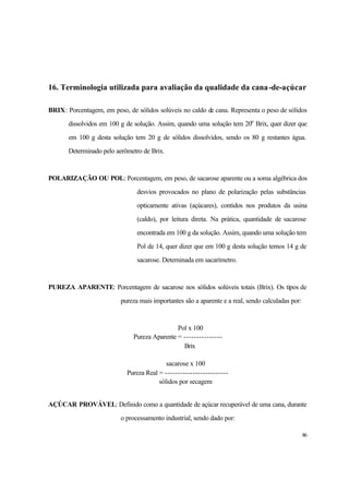 86
16. Terminologia utilizada para avaliação da qualidade da cana-de-açúcar
BRIX: Porcentagem, em peso, de sólidos solúveis no caldo de cana. Representa o peso de sólidos
dissolvidos em 100 g de solução. Assim, quando uma solução tem 20o
Brix, quer dizer que
em 100 g desta solução tem 20 g de sólidos dissolvidos, sendo os 80 g restantes água.
Determinado pelo aerômetro de Brix.
POLARIZAÇÃO OU POL: Porcentagem, em peso, de sacarose aparente ou a soma algébrica dos
desvios provocados no plano de polarização pelas substâncias
opticamente ativas (açúcares), contidos nos produtos da usina
(caldo), por leitura direta. Na prática, quantidade de sacarose
encontrada em 100 g da solução. Assim, quando uma solução tem
Pol de 14, quer dizer que em 100 g desta solução temos 14 g de
sacarose. Deterninada em sacarímetro.
PUREZA APARENTE: Porcentagem de sacarose nos sólidos solúveis totais (Brix). Os tipos de
pureza mais importantes são a aparente e a real, sendo calculadas por:
Pol x 100
Pureza Aparente = ---------------
Brix
sacarose x 100
Pureza Real = -------------------------
sólidos por secagem
AÇÚCAR PROVÁVEL: Definido como a quantidade de açúcar recuperável de uma cana, durante
o processamento industrial, sendo dado por:
 