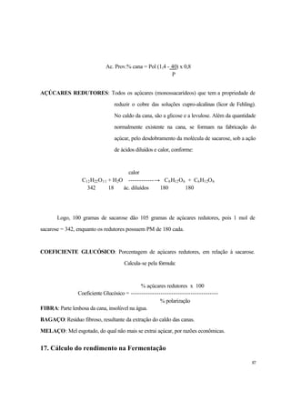 87
Ac. Prov.% cana = Pol (1,4 - 40) x 0,8
P
AÇÚCARES REDUTORES: Todos os açúcares (monossacarídeos) que tem a propriedade de
reduzir o cobre das soluções cupro-alcalinas (licor de Fehling).
No caldo da cana, são a glicose e a levulose. Além da quantidade
normalmente existente na cana, se formam na fabricação do
açúcar, pelo desdobramento da molécula de sacarose, sob a ação
de ácidos diluídos e calor, conforme:
calor
C12H22O11 + H2O ------------→ C6H12O6 + C6H12O6
342 18 ác. diluídos 180 180
Logo, 100 gramas de sacarose dão 105 gramas de açúcares redutores, pois 1 mol de
sacarose = 342, enquanto os redutores possuem PM de 180 cada.
COEFICIENTE GLUCÓSICO: Porcentagem de açúcares redutores, em relação à sacarose.
Calcula-se pela fórmula:
% açúcares redutores x 100
Coeficiente Glucósico = -----------------------------------------
% polarização
FIBRA: Parte lenhosa da cana, insolúvel na água.
BAGAÇO: Resíduo fibroso, resultante da extração do caldo das canas.
MELAÇO: Mel esgotado, do qual não mais se extrai açúcar, por razões econômicas.
17. Cálculo do rendimento na Fermentação
 