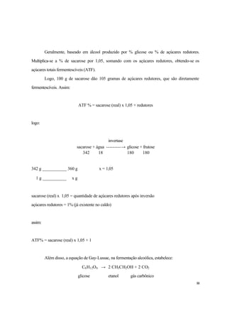88
Geralmente, baseado em álcool produzido por % glicose ou % de açúcares redutores.
Multiplica-se a % de sacarose por 1,05, somando com os açúcares redutores, obtendo-se os
açúcares totais fermentescíveis (ATF).
Logo, 100 g de sacarose dão 105 gramas de açúcares redutores, que são diretamente
fermentescíveis. Assim:
ATF % = sacarose (real) x 1,05 + redutores
logo:
invertase
sacarose + água ---------→ glicose + frutose
342 18 180 180
342 g ___________ 360 g ∴ x = 1,05
1 g ___________ x g
sacarose (real) x 1,05 = quantidade de açúcares redutores após inversão
açúcares redutores = 1% (já existente no caldo)
assim:
ATF% = sacarose (real) x 1,05 + 1
Além disso, a equação de Gay-Lussac, na fermentação alcoólica, estabelece:
C6H12O6 → 2 CH3CH2OH + 2 CO2
glicose etanol gás carbônico
 