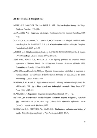 92
20. Referências Bibliográficas
ABELES, F.A., MORGAN, P.W., SALTVEIT JR., M.E. Ethylene in plant biology. San Diego:
Academic Press Inc., 1992, 414p.
ALEXANDER, A.G. Sugarcane physiology. Amsterdam: Elsevier Scientific Publishing, 1973.
752p.
ALFONSI, R.R., PEDRO JR., M.J., BRUNINI, O., BARBIERI, U. Condições climáticas para a
cana-de-açúcar. In: PARANHOS, S.B. et al. Cana-de-açúcar; cultivo e utilização. Campinas:
Fundação Cargill, 1987. p.42-55.
ARCHER, M.C. Ghliphosate trials in Brazil. In: SUGARCANE RIPENEN SEMINAR, Rio de Janeiro,
1977, Proceedings ... Rio de Janeiro, 1977, p.206-211.
AZZI, G.M., ALVES, A.S., KUMAR, A. Cane ripening problems and chemical ripeness
experiences - Northeast Brazil. In: SUGARCANE RIPENEN SEMINAR, Orlando, 1976,
Proceedings ... Orlando, 1976, p.39-54, 1976.
AZZI, G.M., ALVES, A.S., KUMAR, A. Chemical ripeness studies with Polaris in sugarcane in
Northeast Brazil. In: CONGRESS INTERNATIONAL SOCIETY OF SUGARCANE, 16, 1977.
Proceedings ..., 1977, p.1653-1669.
BEAUDRY, R.M., KAYS, S. Applications of ethylene - releasing compounds in agriculture. In:
NEUMANN, P.M. (ed.) Plant growth and leaf-applied chemicals. Boca Raton: CRC
Press, 1988. p.127-155.
BLACKBURN, F. Sugarcane. Singapura: Longman Group Limited, 1984. 414p.
BRINHOLI, O. Resistência ao frio de diferentes variedades de cana-de-açúcar (Saccharum
spp). Piracicaba: ESALQ/USP, 1972. 88p. (Tese) - Escola Superior de Agricultura “Luiz de
Queiroz” - Universidade de São Paulo, 1972.
BUCHANAN, B.B., GRUISSEM, W., JONES, R.L. Biochemistry and molecular biology of
plants. Rockville: American Society of Plant Physiologists, 2000. 1367p.
 