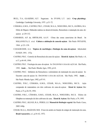 93
BULL, T.A., GLASZIOU, K.T. Sugarcane. In: EVANS, L.T. (ed.) Crop physiology.
Cambridge: Cambridge University, 1975. p.51-72.
CÂMARA, G.M.S., CASTRO, P.R.C., CESAR, M.A.A., NOGUEIRA, M.C.S., GLÓRIA, B.A.
Efeito de Diquat e Hidrazida maleica no desenvolvimento, florescência e maturação da cana-de-
açúcar. p.129-132.
CAMARGO, A.P. de, ORTOLANI, A.A.V. Clima das zonas canavieiras do Brasil. In:
MALAVOLTA, E. et al. Cultura e adubação de cana-de-açúcar. São Paulo: POTAFOS,
1964. p.121-138.
CASAGRANDE, A.A. Tópicos de morfologia e fisiologia da cana-de-açúcar. Jaboticabal:
FUNEP, 1991. 157p.
CASTRO, P.R.C. Controle da florescência da cana-de-açúcar. Álcool & Açúcar, São Paulo, v.4,
n.17, p.44-49, 1984.
CASTRO, P.R.C. Fisiologia da cana-de-açúcar. In: ENCONTRO CANA-DE-AÇÚCAR. São Paulo,
1992. Anais ... São Paulo: Rhodia Agro, 1992, p.4-8.
CASTRO, P.R.C. Inibidores da florescência e estimulantes da maturação da cana-de-açúcar. In:
Encontro cana-de-açúcar. In: ENCONTRO CANA-DE-AÇÚCAR. São Paulo, 1992. Anais ...
São Paulo: Rhodia Agro, 1992, p.87-91.
CASTRO, P.R.C., CÂMARA, G.M.S., CESAR, M.A.A., NOGUEIRA, M.C.S. Ação
comparada de maturadores em dois cultivares de cana-de-açúcar. Álcool & Açúcar, São
Paulo, n.73, p.36-39, 1994.
CASTRO, P.R.C., CÂMARA, G.M.S., CESAR, M.A.A., NOGUEIRA, M.C.S. Efeitos do
Ethephon na maturação de dois cultivares de cana. Álcool & Açúcar, São Paulo, n.79, 1995.
CASTRO, P.R.C., KLUGE, R.A., PERES, L.E. Manual de fisiologia vegetal. São Paulo: Ceres,
2005. 640p.
CESAR, M.A.A., MAZZANI, M.R. O teor de amido em função do estágio de maturação da cana.
Brasil Açucareiro, n.1, p.54-62, 1972.
 