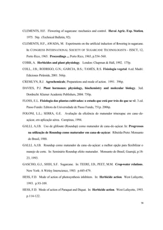 94
CLEMENTS, H.F. Flowering of sugarcane: mechanics and control. Havai Agric. Exp. Station,
1975. 56p. (Technical Bulletin, 92).
CLEMENTS, H.F., AWADA, M. Experiments on the artificial induction of flowering in sugarcane.
In: CONGRESS INTERNATIONAL SOCIETY OF SUGARCANE TECHNOLOGISTS - ISSCT, 12,
Porto Rico, 1965. Proceedings ... Porto Rico, 1965, p.554-560.
COBB, A. Herbicides and plant physiology. London: Chapman & Hall, 1992. 175p.
COLL, J.B.; RODRIGO, G.N.; GARCIA, B.S.; TAMÉS, R.S. Fisiologia vegetal. 6.ed. Madri:
Ediciones Pirâmide, 2001. 566p.
CREMLYN, R.J. Agrochemicals; Preparations and mode of action. 1991. 396p.
DAVIES, P.J. Plant hormones: physiology, biochemistry and molecular biology. 3ed.
Dordrecht: Klumer Academic Publishers, 2004. 750p.
FLOSS, E.L. Fisiologia das plantas cultivadas: o estudo que está por trás do que se vê. 3.ed.
Passo Fundo: Editora da Universidade de Passo Fundo, 751p. 2006p.
FOLONI, L.L.; SERRA, G.E. Avaliação da eficiência do maturador trinexapac em cana-de-
açúcar, em aplicação aérea. Campinas, 1994.
GALLI, A.J.B. Uso de glifosate (Roundup) como maturador de cana-de-açúcar. In: Progressos
na utilização de Roundup como maturador em cana-de-açúcar. Ribeirão Preto: Monsanto
do Brasil, 1988.
GALLI, A.J.B. Roundup como maturador da cana-de-açúcar: a melhor opção para flexibilizar o
manejo de corte. In: Seminário Roundup efeito maturador. Monsanto do Brasil, Guarujá, p.18-
23, 1993.
GASCHO, G.J., SHIH, S.F. Sugarcane. In: TEERE, I.D., PEET, M.M. Crop-water relations.
New York: A Wirley Interscience, 1983. p.445-479.
HESS, F.D. Mode of action of photosynthesis inhibitors. In: Herbicide action. West Lafayette,
1993. p.93-109.
HESS, F.D. Mode of action of Paraquat and Diquat. In: Herbicide action. West Lafayette, 1993.
p.114-122.
 