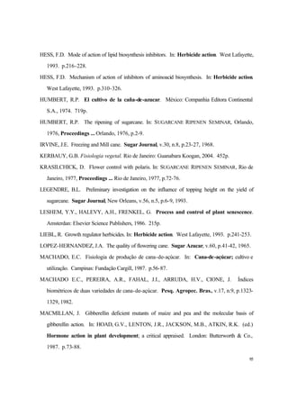 95
HESS, F.D. Mode of action of lipid biosynthesis inhibitors. In: Herbicide action. West Lafayette,
1993. p.216-228.
HESS, F.D. Mechanism of action of inhibitors of aminoacid biosynthesis. In: Herbicide action.
West Lafayette, 1993. p.310-326.
HUMBERT, R.P. El cultivo de la caña-de-azucar. México: Companhia Editora Continental
S.A., 1974. 719p.
HUMBERT, R.P. The ripening of sugarcane. In: SUGARCANE RIPENEN SEMINAR, Orlando,
1976, Proceedings ... Orlando, 1976, p.2-9.
IRVINE, J.E. Freezing and Mill cane. Sugar Journal, v.30, n.8, p.23-27, 1968.
KERBAUY, G.B. Fisiologia vegetal. Rio de Janeiro: Guanabara Koogan, 2004. 452p.
KRASILCHICK, D. Flower control with polaris. In: SUGARCANE RIPENEN SEMINAR, Rio de
Janeiro, 1977, Proceedings ... Rio de Janeiro, 1977, p.72-76.
LEGENDRE, B.L. Preliminary investigation on the influence of topping height on the yield of
sugarcane. Sugar Journal, New Orleans, v.56, n.5, p.6-9, 1993.
LESHEM, Y.Y., HALEVY, A.H., FRENKEL, G. Process and control of plant senescence.
Amsterdan: Elsevier Science Publishers, 1986. 215p.
LIEBL, R. Growth regulator herbicides. In: Herbicide action. West Lafayette, 1993. p.241-253.
LOPEZ-HERNANDEZ, J.A. The quality of flowering cane. Sugar Azucar, v.60, p.41-42, 1965.
MACHADO, E.C. Fisiologia de produção de cana-de-açúcar. In: Cana-de-açúcar; cultivo e
utilização. Campinas: Fundação Cargill, 1987. p.56-87.
MACHADO E.C., PEREIRA, A.R., FAHAL, J.I., ARRUDA, H.V., CIONE, J. Índices
biométricos de duas variedades de cana-de-açúcar. Pesq. Agropec. Bras., v.17, n.9, p.1323-
1329, 1982.
MACMILLAN, J. Gibberellin deficient mutants of maize and pea and the molecular basis of
gibberellin action. In: HOAD, G.V., LENTON, J.R., JACKSON, M.B., ATKIN, R.K. (ed.)
Hormone action in plant development; a critical appraised. London: Butterworth & Co.,
1987. p.73-88.
 
