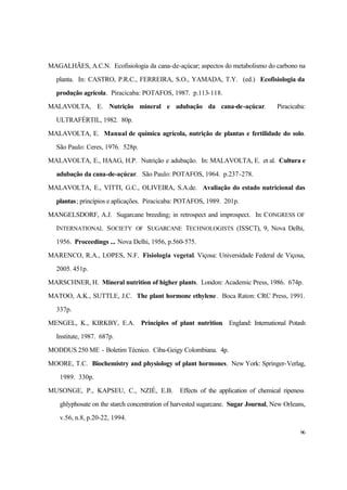 96
MAGALHÃES, A.C.N. Ecofisiologia da cana-de-açúcar; aspectos do metabolismo do carbono na
planta. In: CASTRO, P.R.C., FERREIRA, S.O., YAMADA, T.Y. (ed.) Ecofisiologia da
produção agrícola. Piracicaba: POTAFOS, 1987. p.113-118.
MALAVOLTA, E. Nutrição mineral e adubação da cana-de-açúcar. Piracicaba:
ULTRAFÉRTIL, 1982. 80p.
MALAVOLTA, E. Manual de química agrícola, nutrição de plantas e fertilidade do solo.
São Paulo: Ceres, 1976. 528p.
MALAVOLTA, E., HAAG, H.P. Nutrição e adubação. In: MALAVOLTA, E. et al. Cultura e
adubação da cana-de-açúcar. São Paulo: POTAFOS, 1964. p.237-278.
MALAVOLTA, E., VITTI, G.C., OLIVEIRA, S.A.de. Avaliação do estado nutricional das
plantas; princípios e aplicações. Piracicaba: POTAFOS, 1989. 201p.
MANGELSDORF, A.J. Sugarcane breeding; in retrospect and improspect. In: CONGRESS OF
INTERNATIONAL SOCIETY OF SUGARCANE TECHNOLOGISTS (ISSCT), 9, Nova Delhi,
1956. Proceedings ... Nova Delhi, 1956, p.560-575.
MARENCO, R.A., LOPES, N.F. Fisiologia vegetal. Viçosa: Universidade Federal de Viçosa,
2005. 451p.
MARSCHNER, H. Mineral nutrition of higher plants. London: Academic Press, 1986. 674p.
MATOO, A.K., SUTTLE, J.C. The plant hormone ethylene. Boca Raton: CRC Press, 1991.
337p.
MENGEL, K., KIRKBY, E.A. Principles of plant nutrition. England: International Potash
Institute, 1987. 687p.
MODDUS 250 ME - Boletim Técnico. Ciba-Geigy Colombiana. 4p.
MOORE, T.C. Biochemistry and physiology of plant hormones. New York: Springer-Verlag,
1989. 330p.
MUSONGE, P., KAPSEU, C., NZIÉ, E.B. Effects of the application of chemical ripeness
ghlyphosate on the starch concentration of harvested sugarcane. Sugar Journal, New Orleans,
v.56, n.8, p.20-22, 1994.
 