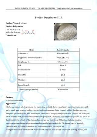 SINCERE CHEMICAL CO., LTD TEL: +86-188 6575 9396 Email: peterni@sincerechemical.com
Product Description-TDS
Product Name:Glyphosate
Product Information
CAS No:1071-83-6
Molecular Structure:
Other Items：
Package:
5kg/Aluminum foil bag
Application:
Glyphosate is a non-selective, residue-free inactivating herbicide that is very effective against perennial root weeds
and is widely used in rubber, mulberry, tea, orchards, and sugarcane fields. It mainly inhibits the phenylpyruvate
phosphate synthase in plants, thus inhibiting the conversion of mangiferin to phenylalanine, tyrosine, and tryptophan,
which interferes with protein synthesis and leads to plant death. Glyphosate is absorbed through stems and leaves and
then transmitted to all parts of the plant, and can prevent and control over 40 families of plants, including
monocotyledons and dicotyledons, annuals and perennials, herbs, and shrubs. Glyphosate loses its activity by
combining with metal ions such as iron and aluminum soon after entering the soil.
It can prevent weeds in apple orchard, peach orchard, vineyard, pear orchard, tea orchard, mulberry orchard, and
Items Requirements
Appearance White Granule
Glyphosate ammonium salt % 79.2% (±1.5%)
Glyphosate % 72% (±1.5%)
PH 3.0~6.0
Foam duration ≤40ml
Insolubles ≤0.2
Moisture ≤2.5
Formaldehyde ≤0.1
Thermal storage stability Stabilization
 