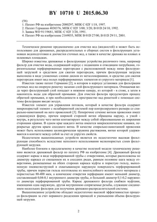 BY 10710 U 2015.06.30
2
(56)
1. Патент РФ на изобретение 2080297, МПК C 02F 1/18, 1997.
2. Патент Германии 4030376, МПК C 02F 3/00; 3/20; B 01D 24/10, 1992.
3. Заявка WO 91/19681, МПК: C 02F 3/20, 1991.
4. Патент РФ на изобретение 2169035, МПК B 01D 27/00, B 01D 29/11, 2001.
Техническое решение предназначено для очистки вод (жидкостей) и может быть ис-
пользовано для дренажных, распределительных и сборных систем в фильтрующих уста-
новках водоподготовки и доочистки сточных вод, а также в качестве дренажа на иловых и
шламовых площадках.
Широко известны дренажные и фильтрующие устройства различного типа, например
фильтр для очистки воды, содержащий корпус с подающим и отводящим патрубками, го-
ризонтальные перфорированные перегородки с расположенной между ними фильтрую-
щей загрузкой и средством для сжатия перегородок, причем фильтрующая загрузка
выполнена в виде уложенных слоями дисков из металлокерамики, и средство для сжатия
перегородок имеет вид полых перфорированных элементов из упругого материала [1].
Известен также патент Германии [2], в котором в корпусе установки для фильтрации
сточных вод на опорную решетку засыпан слой фильтрующего материала. Очищаемая во-
да через фильтрующий слой попадает в нижнюю камеру, из которой - в стояк, а затем в
накопитель воды для обратной промывки. Для очистки фильтра предусмотрен процесс
обратной промывки, и при необходимости в пространство над решеткой с помощью сис-
темы фильтрации вводят воздух.
Известен элемент для управления потоком, который в качестве фильтра содержит
микропористый элемент с нелабиринтной системой пор контролируемого размера со спи-
рально-намотанной на него проволокой [3]. Поперечное сечение витков проволоки имеет
сужающуюся форму, причем широкой стороной витки обращены наружу, а узкой -
внутрь, в результате чего витки контактируют между собой образованными их широкими
сторонами краями. В одном крае каждого витка имеются микроскопические канавки, пе-
рекрытые другим краем соседнего витка. В качестве спирально-намотанной проволоки
может быть использована цилиндрическая пружина растяжения, витки которой удержи-
ваются в контакте между собой за счет ее упругих свойств.
Недостатком вышеописанных устройств является их недостаточно высокая фильт-
рующая способность вследствие неполного использования мелкопористых слоев фильт-
рующей загрузки.
Наиболее близким к предлагаемому в качестве полезной модели техническому реше-
нию является дренажный фильтр по патенту РФ на изобретение [4]. Дренажный фильтр
содержит каркас в виде перфорированной трубы с отверстиями, которые расположены по
диаметру каркаса со смещением их в соседних рядах, равным половине шага между от-
верстиями, размещенные на обеих сторонах каркаса муфты и пористую гильзу, выпол-
ненную пневмоэкструзией и охватывающую наружную поверхность перфорированной
трубы, причем пористая гильза изготовлена из многослойного волокнистого материала с
пористостью 80-400 мкм, а конические отверстия перфорации имеют меньший диаметр,
составляющий 0,04-0,1 внутреннего диаметра трубы, и больший диаметр 0,1-0,2 наружно-
го диаметра перфорированной трубы. Каркас дренажного фильтра снабжен муфтами,
имеющими одна наружную, другая внутреннюю сопрягаемые резьбы, служащие соедине-
нием нескольких фильтров для получения дренажно-распределительной системы.
Вышеописанное устройство обладает недостаточно высокой эффективностью процес-
са фильтрации за счет неравного разделения примесей и уменьшения объема фильтрую-
щей загрузки.
 