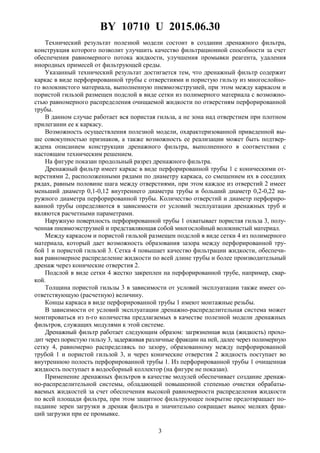 BY 10710 U 2015.06.30
3
Технический результат полезной модели состоит в создании дренажного фильтра,
конструкция которого позволит улучшить качество фильтрационной способности за счет
обеспечения равномерного потока жидкости, улучшения промывки реагента, удаления
инородных примесей от фильтрующей среды.
Указанный технический результат достигается тем, что дренажный фильтр содержит
каркас в виде перфорированной трубы с отверстиями и пористую гильзу из многослойно-
го волокнистого материала, выполненную пневмоэкструзией, при этом между каркасом и
пористой гильзой размещен подслой в виде сетки из полимерного материала с возможно-
стью равномерного распределения очищаемой жидкости по отверстиям перфорированной
трубы.
В данном случае работает вся пористая гильза, а не зона над отверстием при плотном
прилегании ее к каркасу.
Возможность осуществления полезной модели, охарактеризованной приведенной вы-
ше совокупностью признаков, а также возможность ее реализации может быть подтвер-
ждена описанием конструкции дренажного фильтра, выполненного в соответствии с
настоящим техническим решением.
На фигуре показан продольный разрез дренажного фильтра.
Дренажный фильтр имеет каркас в виде перфорированной трубы 1 с коническими от-
верстиями 2, расположенными рядами по диаметру каркаса, со смещением их в соседних
рядах, равным половине шага между отверстиями, при этом каждое из отверстий 2 имеет
меньший диаметр 0,1-0,12 внутреннего диаметра трубы и больший диаметр 0,2-0,22 на-
ружного диаметра перфорированной трубы. Количество отверстий и диаметр перфориро-
ванной трубы определяются в зависимости от условий эксплуатации дренажных труб и
являются расчетными параметрами.
Наружную поверхность перфорированной трубы 1 охватывает пористая гильза 3, полу-
ченная пневмоэкструзией и представляющая собой многослойный волокнистый материал.
Между каркасом и пористой гильзой размещен подслой в виде сетки 4 из полимерного
материала, который дает возможность образования зазора между перфорированной тру-
бой 1 и пористой гильзой 3. Сетка 4 повышает качество фильтрации жидкости, обеспечи-
вая равномерное распределение жидкости по всей длине трубы и более производительный
дренаж через конические отверстия 2.
Подслой в виде сетки 4 жестко закреплен на перфорированной трубе, например, свар-
кой.
Толщина пористой гильзы 3 в зависимости от условий эксплуатации также имеет со-
ответствующую (расчетную) величину.
Концы каркаса в виде перфорированной трубы 1 имеют монтажные резьбы.
В зависимости от условий эксплуатации дренажно-распределительная система может
монтироваться из n-го количества предлагаемых в качестве полезной модели дренажных
фильтров, служащих модулями к этой системе.
Дренажный фильтр работает следующим образом: загрязненная вода (жидкость) прохо-
дит через пористую гильзу 3, задерживая различные фракции на ней, далее через полимерную
сетку 4, равномерно распределяясь по зазору, образованному между перфорированной
трубой 1 и пористой гильзой 3, и через конические отверстия 2 жидкость поступает во
внутреннюю полость перфорированной трубы 1. Из перфорированной трубы 1 очищенная
жидкость поступает в водосборный коллектор (на фигуре не показан).
Применение дренажных фильтров в качестве модулей обеспечивает создание дренаж-
но-распределительной системы, обладающей повышенной степенью очистки обрабаты-
ваемых жидкостей за счет обеспечения высокой равномерности распределения жидкости
по всей площади фильтра, при этом защитное фильтрующее покрытие предотвращает по-
падание зерен загрузки в дренаж фильтра и значительно сокращает вынос мелких фрак-
ций загрузки при ее промывке.
 