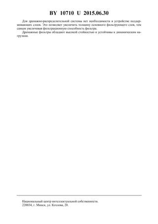 BY 10710 U 2015.06.30
4
Для дренажно-распределительной системы нет необходимости в устройстве поддер-
живающих слоев. Это позволяет увеличить толщину основного фильтрующего слоя, тем
самым увеличивая фильтрационную способность фильтра.
Дренажные фильтры обладают высокой стойкостью и устойчивы к динамическим на-
грузкам.
Национальный центр интеллектуальной собственности.
220034, г. Минск, ул. Козлова, 20.
 