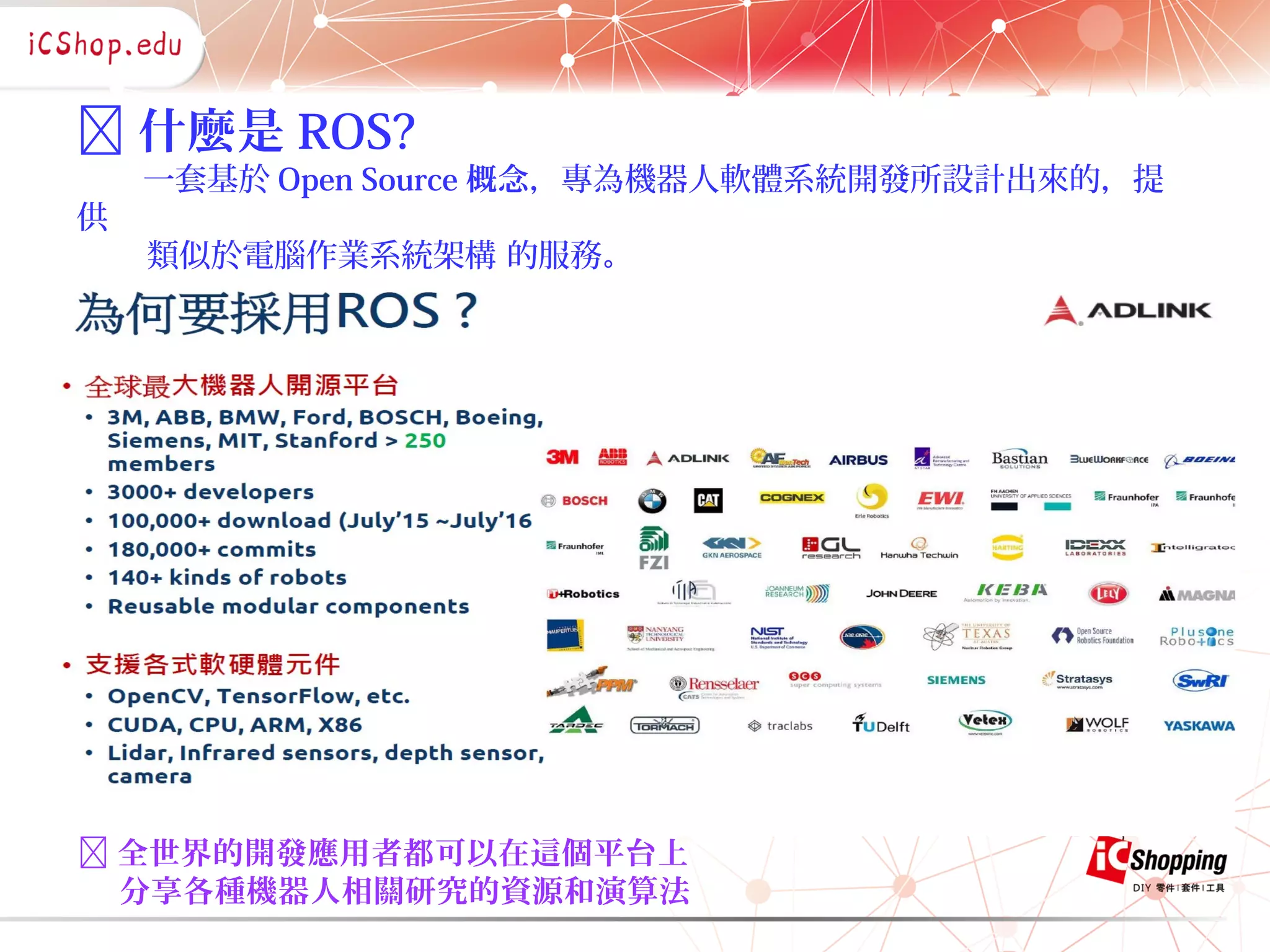  什麼是 ROS?
一套基於 Open Source 概念，專為機器人軟體系統開發所設計出來的，提
供
類似於電腦作業系統架構 的服務。
 全世界的開發應用者都可以在這個平台上
分享各種機器人相關研究的資源和演算法
 