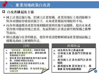 3
 白皮書 起及主張緣
 國土計畫法施行後，於國土計畫架構，產業用地在土地資源稀少
與各項發展用地需求競合下，未來產業發展用地取得不易。
 向各界溝通釐清產業用地相關政策與其他介面關係、提出未來產
業用地可發展用地之需求，及面對國土計畫法新空間架構之衝擊
等面向。
 期以透過白皮書的發表，使各界更清楚瞭解國家產業發展面臨之
挑戰及政府之應變與作法。
預期效益預期效益預期效益預期效益
a. 成為與各界之溝通基礎
b. 引導地方 業部門空間發展產
計畫
c. 釐清國土計畫各部門計畫的
關係
d. 維護國家 業用地安全、推產
動 業用地儲備機制產
目的目的目的目的
a. 「提供就業、創造 」的經濟環境產值
b. 維持 業用地發展彈性，確保國家產 產
業發展競爭優勢
c. 釐清 業用地相關政策與其他介面關產
係，以助經濟穩定及成長
d. 兼顧環境友善及社會發展世代正義，
達到國家永續發展
e. 闡明部門基本態度，作為各界溝通之
公開文件
一、 業用地政策白皮書產
 