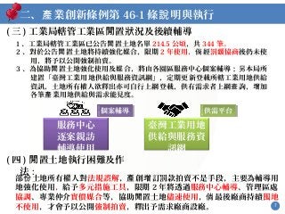 7
二、 業創新條例第產 46-1 條 明與執行說
( 三 ) 工業局轄管工業區 置 況及後續輔導閒 狀
( 四 ) 置土地執行困難及作閒
法 :
部 土地所有權人對份 法規誤解， 創 訂罰款拍賣不是手段，主要為輔導用產 增
地強化使用，給予多元措施工具，限期 2 年將透過服務中心輔導、管理區處
協調、專業仲介實價媒合等，協助 置土地閒 儘速使用， 最後廠商持續倘 地囤
不使用，才會予以公開強制拍賣，釋出予需求廠商設廠。
臺灣工業用地
供給與服務資
訊網
服務中心
逐案親訪
輔導使用
個案輔導個案輔導 供需平台供需平台
1 、工業局轄管工業區已公告 置土地名單閒 214.5 公頃，共 344 筆。
2 、對於公告 置土地將閒 持續強化媒合，限期 2 年使用， 經倘 罰 協商鍰 後仍未使
用，將予以公開強制拍賣。
3 、為協助 置土地強化使用及媒合，將由各園區服務中心個案輔導； 本局所閒 另
建置「臺灣工業用地供給與服務資訊網」，定期更新登載所轄工業用地供給
資訊，土地所有權人欲釋出亦可自行上網登載，供有需求者上網 詢， 加查 增
各筆 業用地供給與需求能見度。產
 