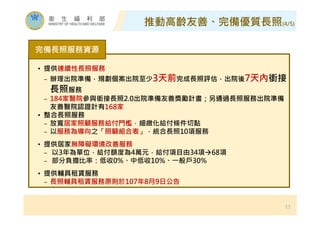 11
完備⾧照服務資源
• 提供連續性⾧照服務
− 辦理出院準備，規劃個案出院至少3天前完成⾧照評估，出院後7天內銜接
⾧照服務
− 184家醫院參與銜接⾧照2.0出院準備友善獎勵計畫；另通過⾧照服務出院準備
友善醫院認證計有168家
• 整合⾧照服務
− 放寬居家照顧服務給付門檻，細緻化給付條件切點
− 以服務為導向之「照顧組合表」，統合⾧照10項服務
• 提供居家無障礙環境改善服務
− 以3年為單位，給付額度為4萬元，給付項目由34項68項
− 部分負擔比率：低收0%、中低收10%、㇐般戶30%
• 提供輔具租賃服務
− ⾧照輔具租賃服務原則於107年8月9日公告
推動高齡友善、完備優質⾧照(4/5)
 