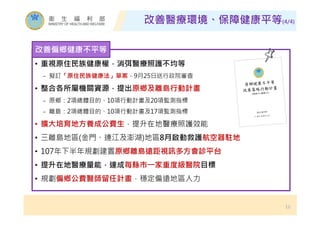 改善醫療環境、保障健康平等(4/4)
16
• 重視原住民族健康權，消弭醫療照護不均等
− 擬訂「原住民族健康法」草案，9月25日送行政院審查
• 整合各所屬機關資源，提出原鄉及離島行動計畫
− 原鄉：2項總體目的、10項行動計畫及20項監測指標
− 離島：2項總體目的、10項行動計畫及17項監測指標
• 擴大培育地方養成公費生，提升在地醫療照護效能
• 三離島地區(金門、連江及澎湖)地區8月啟動救護航空器駐地
• 107年下半年規劃建置原鄉離島遠距視訊多方會診平台
• 提升在地醫療量能，達成每縣市㇐家重度級醫院目標
• 規劃偏鄉公費醫師留任計畫，穩定偏遠地區人力
改善偏鄉健康不平等
 